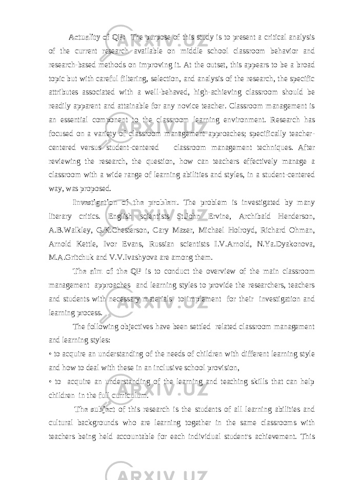 Actuality of QP: The purpose of this study is to present a critical analysis of the current research available on middle school classroom behavior and research-based methods on improving it. At the outset, this appears to be a broad topic but with careful filtering, selection, and analysis of the research, the specific attributes associated with a well-behaved, high-achieving classroom should be readily apparent and attainable for any novice teacher. Classroom management is an essential component to the classroom learning environment. Research has focused on a variety of classroom management approaches; specifically teacher- centered versus student-centered classroom management techniques. After reviewing the research, the question, how can teachers effectively manage a classroom with a wide range of learning abilities and styles, in a student-centered way, was proposed. Investigation of the problem . The problem is investigated by many literary critics. English scientists St.John Ervine, Archibald Henderson, A.B.Walkley, G.K.Chesterson, Cary Mazer, Michael Holroyd, Richard Ohman, Arnold Kettle, Ivor Evans, Russian scientists I.V.Arnold, N.Ya.Dyakonova, M.A.Gritchuk and V.V.Ivashyova are among them. The aim of the QP is to conduct the overview of the main classroom management approaches and learning styles to provide the researchers, teachers and students with necessary materials to implement for their investigation and learning process. The following objectives have been settled related classroom management and learning styles: • to acquire an understanding of the needs of children with different learning style and how to deal with these in an inclusive school provision, • to acquire an understanding of the learning and teaching skills that can help children in the full curriculum. The subject of this research is the students of all learning abilities and cultural backgrounds who are learning together in the same classrooms with teachers being held accountable for each individual student&#39;s achievement. This 