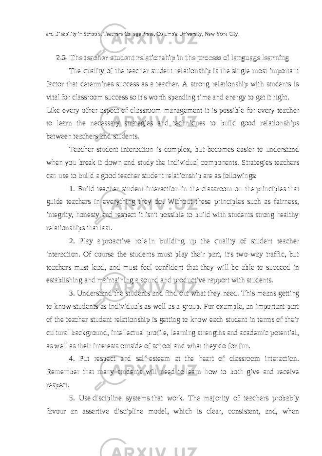 and Disability in Schools. Teachers College Press, Columbia University, New York City. 2.3. The teacher-student relationship in the process of language learning The quality of the teacher student relationship is the single most important factor that determines success as a teacher. A strong relationship with students is vital for classroom success so it&#39;s worth spending time and energy to get it right. Like every other aspect of classroom management it is possible for every teacher to learn the necessary strategies and techniques to build good relationships between teachers and students. Teacher student interaction is complex, but becomes easier to understand when you break it down and study the individual components. Strategies teachers can use to build a good teacher student relationship are as followings: 1. Build teacher student interaction in the classroom   on the   principles   that guide teachers in everything they do . Without these principles such as fairness, integrity, honesty and respect it isn&#39;t possible to build with students strong healthy relationships that last. 2. Play a   proactive role   in building up the quality of student teacher interaction . Of course the students must play their part, it&#39;s two-way traffic, but teachers must lead, and must feel confident that they will be able to succeed in establishing and maintaining a sound and productive rapport with students. 3. Understand the students and find out what they   need . This means getting to know students as individuals as well as a group. For example, an important part of the teacher student relationship is getting to know each student in terms of their cultural background, intellectual profile, learning strengths and academic potential, as well as their interests outside of school and what they do for fun. 4. Put respect and self-esteem at the heart of classroom interaction. Remember that many students will need to   learn how to both give and receive respect. 5. Use   discipline systems   that work . The majority of teachers probably favour an assertive discipline model, which is clear, consistent, and, when 