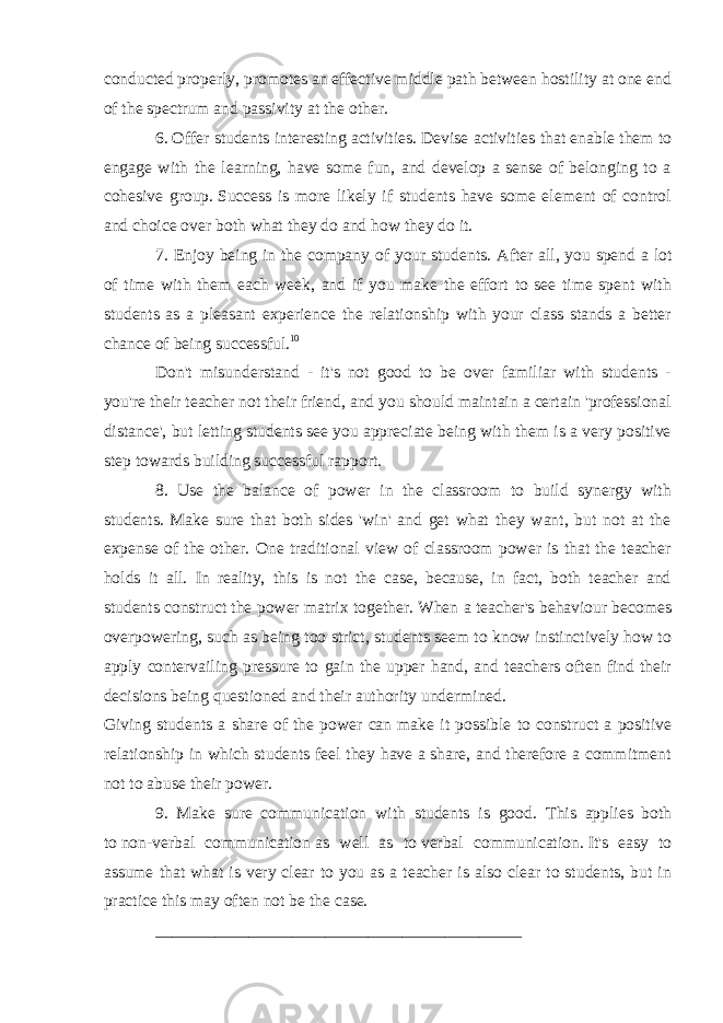 conducted properly, promotes an effective middle path between hostility at one end of the spectrum and passivity at the other.   6.   Offer students interesting   activities. Devise activities that enable them to engage with the learning, have some fun, and develop a sense of belonging to a cohesive group.   Success is more likely if students have some element of control and choice over both what they do and how they do it. 7. Enjoy being in the company of your students. After all, you spend a lot of time with them each week, and if you make the effort to see time spent with students as a pleasant experience the relationship with your class stands a better chance of being successful. 10 Don&#39;t misunderstand - it&#39;s not good to be over familiar with students - you&#39;re their teacher not their friend, and you should maintain a certain &#39;professional distance&#39;, but letting students see you appreciate being with them is a very positive step towards building successful rapport. 8. Use the balance of power in the classroom to build synergy with students. Make sure that both sides &#39;win&#39; and get what they want, but not at the expense of the other. One traditional view of classroom power is that the teacher holds it all. In reality, this is not the case, because, in fact, both teacher and students construct the power matrix together. When a teacher&#39;s behaviour becomes overpowering, such as being too strict, students seem to know instinctively how to apply contervailing pressure to gain the upper hand, and teachers often find their decisions being questioned and their authority undermined. Giving students a share of the power can make it possible to construct a positive relationship in which students feel they have a share, and therefore a commitment not to abuse their power. 9. Make sure communication with students is good . This applies both to   non-verbal communication   as well as to   verbal communication.   It&#39;s easy to assume that what is very clear to you as a teacher is also clear to students, but in practice this may often not be the case. ___________________________________________ 