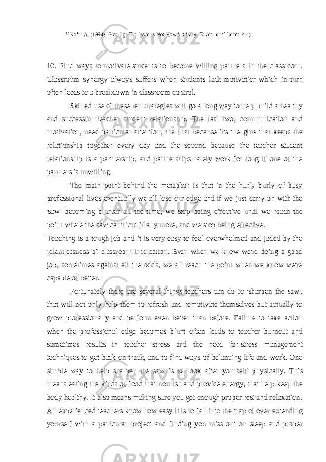  10 Kohn A. (1994). Grading: The Issue is Not How but Why. Educational Leadership 10. Find ways to   motivate   students to become willing partners in the classroom. Classroom synergy always suffers when students lack   motivation   which in turn often leads to a breakdown in classroom control. Skilled use of these ten strategies will go a long way to help build a healthy and successful teacher student relationship. The last two, communication and motivation, need particular attention, the first because it&#39;s the glue that keeps the relationship together every day and the second because the teacher student relationship is a partnership, and partnerships rarely work for long if one of the partners is unwilling.   The main point behind the metaphor is that in the hurly burly of busy professional lives eventually we all lose our edge and if we just carry on with the &#39;saw&#39; becoming blunter all the time, we stop being effective until we reach the point where the saw can&#39;t &#39;cut it&#39; any more, and we stop being effective. Teaching is a tough job and it is very easy to feel overwhelmed and jaded by the relentlessness of classroom interaction. Even when we know we&#39;re doing a good job, sometimes against all the odds, we all reach the point when we know we&#39;re capable of better. Fortunately there are several things teachers can do to &#39;sharpen the saw&#39;, that will not only help them to refresh and remotivate themselves but actually to grow professionally and perform even better than before. Failure to take action when the professional edge becomes blunt often leads to teacher burnout and sometimes results in teacher stress and the need for   stress management techniques   to get back on track, and to find ways of balancing life and work. One simple way to help sharpen the saw is to &#39;look after yourself&#39; physically. This means eating the kinds of food that nourish and provide energy, that help keep the body healthy. It also means making sure you get enough proper rest and relaxation. All experienced teachers know how easy it is to fall into the trap of over-extending yourself with a particular project and finding you miss out on sleep and proper 