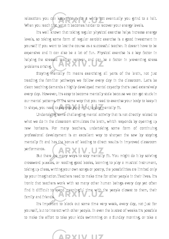 relaxation: you can keep this up for a while but eventually you grind to a halt. When you reach that point it becomes harder to recover your energy levels. It&#39;s well known that taking regular physical exercise helps increase energy levels, so taking some form of regular aerobic exercise is a good investment in yourself if you want to last the course as a successful teacher. It doesn&#39;t have to be expensive and it can also be a lot of fun. Physical exercise is a key factor in helping the stressed teacher recover, and can be a factor in preventing stress problems arising. Staying mentally fit means exercising all parts of the brain, not just treading the familiar pathways we follow every day in the classroom. Let&#39;s be clear: teaching demands a highly developed mental capacity that&#39;s used extensively every day. However, it&#39;s easy to become mentally stale because we can get stuck in our mental patterns. In the same way that you need to exercise your body to keep it in shape, you need to exercise your mind to stay mentally fit. Undertaking some challenging mental activity that is not directly related to what we do in the classroom stimulates the brain, which responds by opening up new horizons. For many teachers, undertaking some form of continuing professional development is an excellent way to sharpen the saw by staying mentally fit and has the bonus of leading to direct results in improved classroom performance. But there are many ways to stay mentally fit. You might do it by solving crossword puzzles, or reading good books, learning to play a musical instrument, taking up chess, writing your own songs or poetry, the possibilities are limited only by your imagination.Teachers need to make time for other people in their lives. It&#39;s ironic that teachers work with so many other human beings every day yet often find it difficult to spend meaningful time with the people closest to them, their family and friends. It&#39;s important to block out some time very week, every day, not just for yourself, but to interact with other people. In even the busiest of weeks it&#39;s possible to make the effort to take your kids swimming on a Sunday morning, or take a 