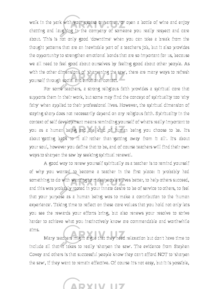 walk in the park with your spouse or partner, or open a bottle of wine and enjoy chatting and laughing in the company of someone you really respect and care about. This is not only good &#39;downtime&#39; when you can take a break from the thought patterns that are an inevitable part of a teacher&#39;s job, but it also provides the opportunity to strengthen emotional bonds that are so important for us, because we all need to feel good about ourselves by feeling good about other people. As with the other dimensions of &#39;sharpening the saw&#39;, there are many ways to refresh yourself through social and emotional contact. For some teachers, a strong religious faith provides a spiritual core that supports them in their work, but some may find the concept of spirituality too &#39;airy fairy&#39; when applied to their professional lives. However, the spiritual dimension of staying sharp does not necessarily depend on any religious faith. Spirituality in the context of self development means reminding yourself of what&#39;s really important to you as a human being and the kind of human being you choose to be. It&#39;s about   &#39;getting back to it all&#39;   rather than   &#39;getting away from it all&#39; . It&#39;s about your   soul , however you define that to be, and of course teachers will find their own ways to sharpen the saw by seeking spiritual renewal. A good way to renew yourself spiritually as a teacher is to remind yourself of why you wanted to become a teacher in the first place: it probably had something to do with wanting to make people&#39;s lives better, to help others succeed, and this was probably rooted in your innate desire to be of service to others, to feel that your purpose as a human being was to make a contribution to the &#39;human experience&#39;. Taking time to reflect on these core values that you hold not only lets you see the rewards your efforts bring, but also renews your resolve to strive harder to achieve what you instinctively know are commendable and worthwhile aims. Many teachers might argue that they need relaxation but don&#39;t have time to include all that it takes to really &#39;sharpen the saw&#39;. The evidence from Stephen Covey and others is that successful people know they can&#39;t afford   NOT   to &#39;sharpen the saw&#39;, if they want to remain effective. Of course it&#39;s not easy, but it is possible, 