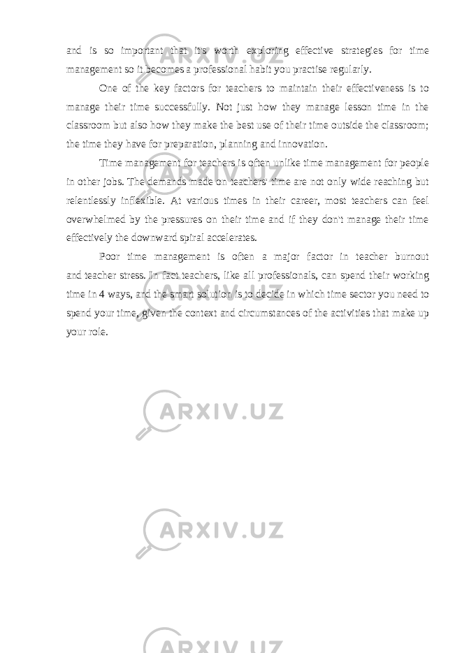 and is so important that it&#39;s worth exploring effective strategies for time management so it becomes a professional habit you practise regularly. One of the key factors for teachers to maintain their effectiveness is to manage their time successfully. Not just how they manage lesson time in the classroom but also how they make the best use of their time outside the classroom; the time they have for preparation, planning and innovation. Time management for teachers is often unlike time management for people in other jobs. The demands made on teachers&#39; time are not only wide reaching but relentlessly inflexible. At various times in their career, most teachers can feel overwhelmed by the pressures on their time and if they don&#39;t manage their time effectively the downward spiral accelerates. Poor time management is often a major factor in teacher burnout and   teacher stress.   In fact teachers, like all professionals, can spend their working time in   4 ways,   and the smart solution is to decide in which time sector you need to spend your time, given the   context and circumstances   of the activities that make up your role. 