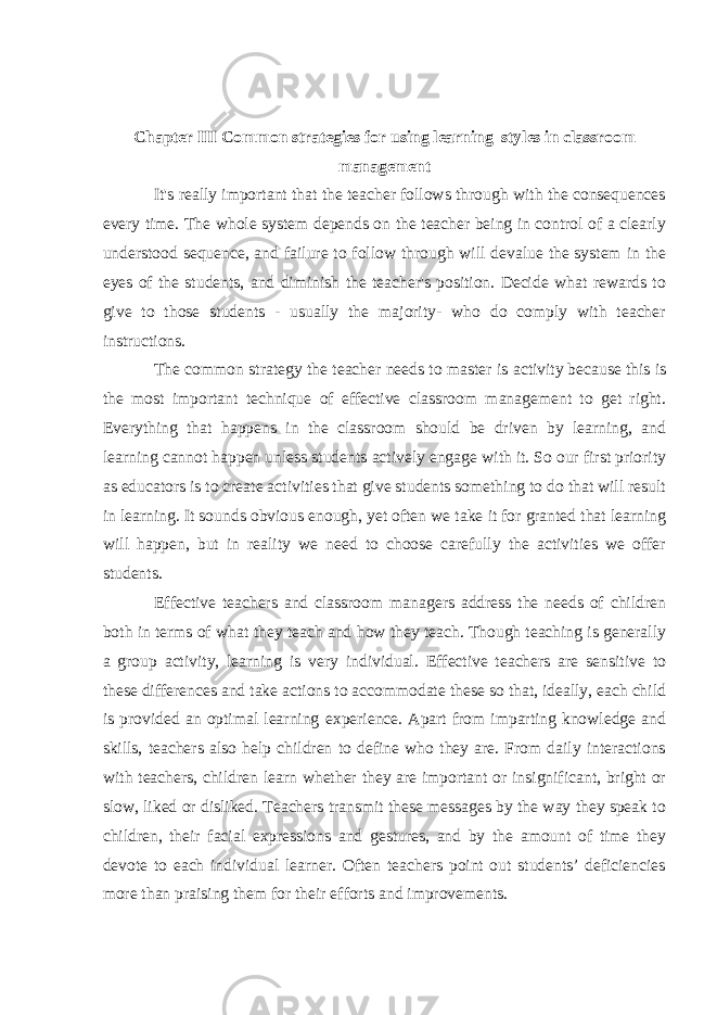 Chapter III Common strategies for using learning styles in classroom management It&#39;s really important that the teacher follows through with the consequences every time. The whole system depends on the teacher being in control of a clearly understood sequence, and failure to follow through will devalue the system in the eyes of the students, and diminish the teacher&#39;s position. Decide what rewards to give to those students - usually the majority- who do comply with teacher instructions. The common strategy the teacher needs to master is   activity   because this is the most important technique of effective classroom management to get right. Everything that happens in the classroom should be driven by learning, and learning cannot happen unless students actively engage with it. So our first priority as educators is to create activities that give students something to do that will result in learning. It sounds obvious enough, yet often we take it for granted that learning will happen, but in reality we need to choose carefully the activities we offer students. Effective teachers and classroom managers address the needs of children both in terms of what they teach and how they teach. Though teaching is generally a group activity, learning is very individual. Effective teachers are sensitive to these differences and take actions to accommodate these so that, ideally, each child is provided an optimal learning experience. Apart from imparting knowledge and skills, teachers also help children to define who they are. From daily interactions with teachers, children learn whether they are important or insignificant, bright or slow, liked or disliked. Teachers transmit these messages by the way they speak to children, their facial expressions and gestures, and by the amount of time they devote to each individual learner. Often teachers point out students’ deficiencies more than praising them for their efforts and improvements. 