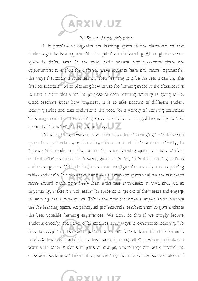 3.1 Student’s participation It is possible to organise the learning space in the classroom so that students get the best opportunities to optimise their learning. Although classroom space is finite, even in the most basic &#39;square box&#39; classroom there are opportunities to exploit the different ways students learn and, more importantly, the ways that students must learn, if their learning is to be the best it can be. The first consideration when planning how to use the learning space in the classroom is to have a clear idea what the purpose of each learning activitiy is going to be. Good teachers know how important it is to take account of different student learning styles and also understand the need for a variety of learning activities. This may mean that the learning space has to be rearranged frequently to take account of the activity that is taking place. Some teachers, however, have become skilled at arranging their classroom space in a particular way that allows them to teach their students directly, in &#39;teacher talk&#39; mode, but also to use the same learning space for more student centred activities such as pair work, group activities, individual learning stations and class games. This kind of classroom configuration usually means placing tables and chairs in blocks that then free up classroom space to allow   the teacher   to move around much more freely than is the case with desks in rows, and, just as importantly, makes it much easier for students to get out of their seats and engage in learning that is more active. This is the most fundamental aspect about how we use the learning space. As principled professionals, teachers want to give students the best possible learning experiences. We don&#39;t do this if we simply lecture students directly, and never offer students other ways to experience learning. We have to accept that it&#39;s   more important for our students to learn than it is for us to teach.   So teachers should plan to have some learning activities where students can work with other students in pairs or groups, where they can walk around the classroom seeking out information, where they are able to have some choice and 