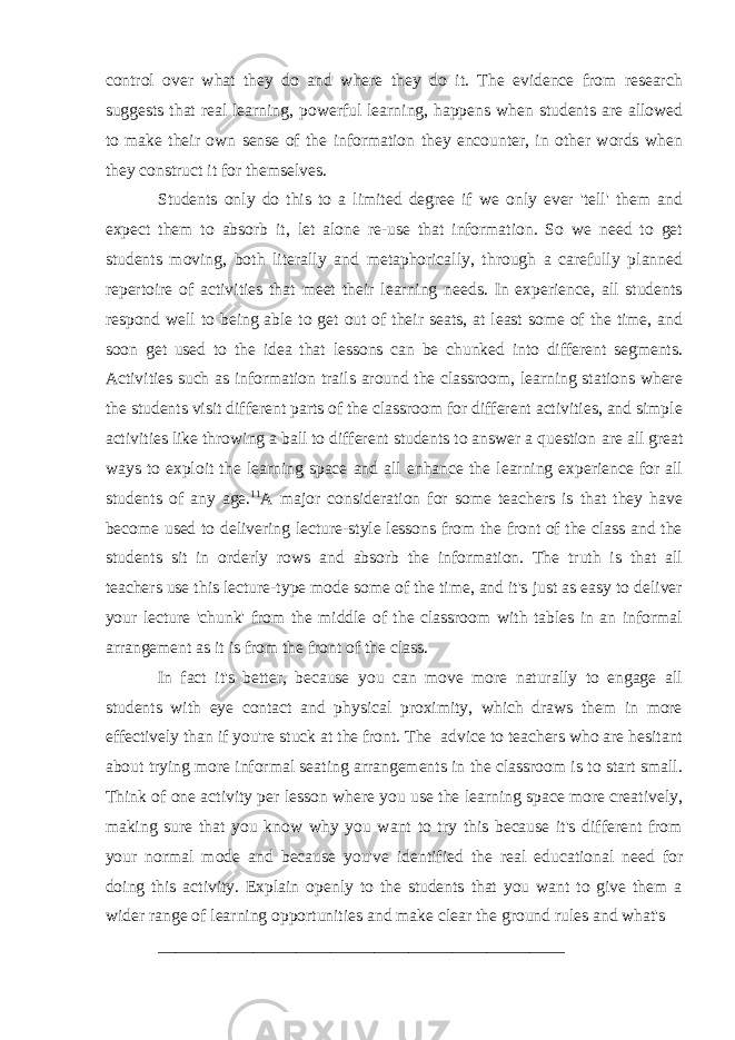 control over what they do and where they do it. The evidence from research suggests that real learning, powerful learning, happens when students are allowed to make their own sense of the information they encounter, in other words when they construct it for themselves. Students only do this to a limited degree if we only ever &#39;tell&#39; them and expect them to absorb it, let alone re-use that information. So we need to get students moving, both literally and metaphorically, through a carefully planned repertoire of activities that meet their learning needs. In experience, all students respond well to being able to get out of their seats, at least some of the time, and soon get used to the idea that lessons can be chunked into different segments. Activities such as information trails around the classroom, learning stations where the students visit different parts of the classroom for different activities, and simple activities like throwing a ball to different students to answer a question   are all great ways to exploit the learning space and all enhance the learning experience for all students of any age. 11 A major consideration for some teachers is that they have become used to delivering lecture-style lessons from the front of the class and the students sit in orderly rows and absorb the information. The truth is that all teachers use this lecture-type mode some of the time, and it&#39;s just as easy to deliver your lecture &#39;chunk&#39; from the middle of the classroom with tables in an informal arrangement as it is from the front of the class. In fact it&#39;s better, because you can move more naturally to engage all students with eye contact and physical proximity, which draws them in more effectively than if you&#39;re stuck at the front. The advice to teachers who are hesitant about trying more informal seating arrangements in the classroom is to start small. Think of one activity per lesson where you use the learning space more creatively, making sure that you know why you want to try this because it&#39;s different from your normal mode and because you&#39;ve identified the real educational need for doing this activity. Explain openly to the students that you want to give them a wider range of learning opportunities and make clear the ground rules and what&#39;s _______________________________________________ 