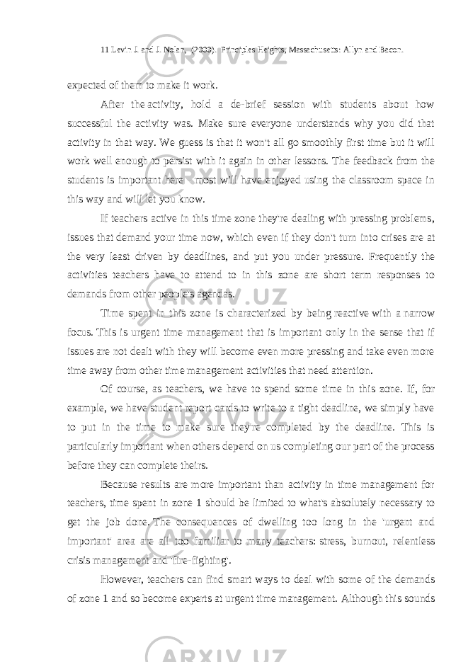 11 Levin J. and J. Nolan, (2000). Principles Heights, Massachusetts: Allyn and Bacon. expected of them to make it work. After the   activity, hold a de-brief session with students about how successful the activity was. Make sure everyone understands why you did that activity in that way. We guess is that it won&#39;t all go smoothly first time but it will work well enough to persist with it again in other lessons. The feedback from the students is important here - most will have enjoyed using the classroom space in this way and will let you know. If teachers active in this time zone they&#39;re dealing with pressing problems, issues that   demand your time now , which even if they don&#39;t turn into crises are at the very least driven by deadlines, and put you under pressure. Frequently the activities teachers have to attend to in this zone are short term responses to demands from other people&#39;s agendas. Time spent in this zone is characterized by being   reactive   with a   narrow focus.   This is urgent time management that is important only in the sense that if issues are not dealt with they will become even more pressing and take even more time away from other time management activities that need attention. Of course, as teachers, we have to spend some time in this zone. If, for example, we have student report cards to write to a tight deadline, we simply have to put in the time to make sure they&#39;re completed by the deadline. This is particularly important when others depend on us completing our part of the process before they can complete theirs. Because results are more important than activity in time management for teachers, time spent in zone 1 should be limited to what&#39;s   absolutely necessary to get the job done.   The consequences of dwelling too long in the &#39;urgent and important&#39; area are all too familiar to many teachers:   stress, burnout, relentless crisis management and &#39;fire-fighting&#39;. However, teachers can find smart ways to deal with some of the demands of zone 1 and so become experts at urgent time management. Although this sounds 