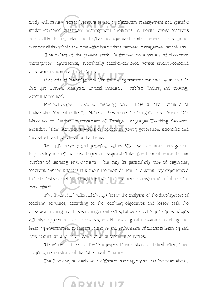 study will review recent literature regarding classroom management and specific student-centered classroom management programs. Although every teacher&#39;s personality is reflected in his/her management style, research has found commonalities within the most effective student-centered management techniques. The object of the present work is focused on a variety of classroom management approaches; specifically teacher-centered versus student-centered classroom management techniques. Methods of investigation. The following research methods were used in this QP: Content Analysis, Critical incident, Problem finding and solving, Scientific method. Methodological basis of investigation. Law of the Republic of Uzbekistan “On Education”, “National Program of Training Cadres” Decree “On Measures to Further Improvement of Foreign Languages Teaching System”, President Islam Karimov’s works on education young generation, scientific and theoretic literature related to the theme. Scientific novelty and practical value. Effective classroom management is probably one of the most important responsibilities faced by educators in any number of learning environments. This may be particularly true of beginning teachers. “When teachers talk about the most difficult problems they experienced in their first years of teaching, they mention classroom management and discipline most often” The theoretical value of the QP lies in the analysis of the development of teaching activities, according to the teaching objectives and lesson task the classroom management uses management skills, follows specific principles, adopts effective approaches and measures, establishes a good classroom teaching and learning environment to inspire initiative and enthusiasm of students learning and have regulation of efficient completion of teaching activities. Structure of the qualification paper. It consists of an introduction, three chapters, conclusion and the list of used literature. The first chapter deals with different learning styles that includes visual, 