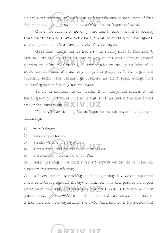 a bit of a contradiction, really effective professionals seem to spend most of their time not doing urgent things but   doing activities that are important   instead. One of the benefits of spending more time in zone 2 is that by looking ahead we can develop a better overview of the   real priorities   of our own agenda, what&#39;s important to us in our overall teacher time management. Good time management for teachers means being smart in time zone 2, because it can help us reduce the need to work in time zone 1 through forward planning and allocating time &#39;in good time&#39; to what we need to do. Most of us would say that some of those very things that plague us in the &#39;urgent and important&#39; sector have become   urgent   because we didn&#39;t spend enough time anticipating them   before they became urgent . So the consequence for our teacher time management success of not spending enough time on the important things is that we have to then spend more time on the urgent things. The benefits of spending time on   important and not urgent   activities are as foolowings: 1) more balance; 2) a clearer perspective; 3) a better vision of the &#39;big picture&#39;; 4) a more disciplined approach to our use of time; 5) and crucially,   more control of our time; 6) lesson planning - the most important activity we can do to make our classroom interactions effective; 7) self-development - researching and thinking through how we can implement a new behavior management strategy for instance: think how positive the impact would be on our lives if we were able to enjoy a better relationship with that problem class, the class which will make us more and more stressed, and force us to take more and more urgent actions to try to find a solution to the problem that 