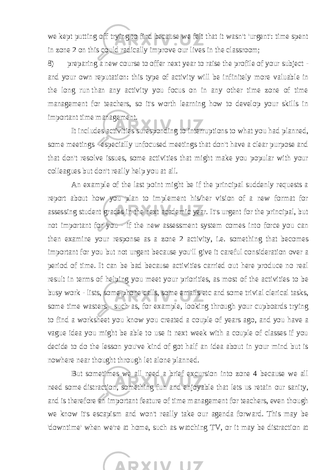 we kept putting off trying to find because we felt that it wasn&#39;t &#39;urgent&#39;: time spent in zone 2 on this could radically improve our lives in the classroom; 8) preparing a new course to offer next year to raise the profile of your subject - and your own reputation: this type of activity will be infinitely more valuable in the long run   than any activity you focus on in any other time zone of time management for teachers, so it&#39;s worth learning how to develop your skills in important time management. It includes activities suresponding to interruptions to what you had planned, some meetings - especially unfocused meetings that don&#39;t have a clear purpose and that don&#39;t resolve issues, some activities that might make you popular with your colleagues but don&#39;t really help you at all. An example of the last point might be if the principal suddenly requests a report about how you plan to implement his/her vision of a new format for assessing student grades in the next academic year. It&#39;s urgent for the principal, but not important for you - if the new assessment system comes into force you can then examine your response as a zone 2 activity, i.e. something that becomes important for you but not urgent because you&#39;ll give it careful consideration over a period of time. It can be bad because activities carried out here produce no real result in terms of helping you meet your priorities, as most of the activities to be busy work - lists, some phone calls, some emails etc and some trivial clerical tasks, some time wasters - such as, for example, looking through your cupboards trying to find a worksheet you know you created a couple of years ago, and you have a vague idea you might be able to use it next week with a couple of classes if you decide to do the lesson you&#39;ve kind of got half an idea about in your mind but is nowhere near thought through let alone planned. But sometimes we all need a brief excursion into zone 4 because we all need some   distraction , something fun and enjoyable that lets us retain our sanity, and is therefore an important feature of time management for teachers, even though we know it&#39;s escapism and won&#39;t really take our agenda forward. This may be &#39;downtime&#39; when we&#39;re at home, such as watching TV, or it may be distraction at 