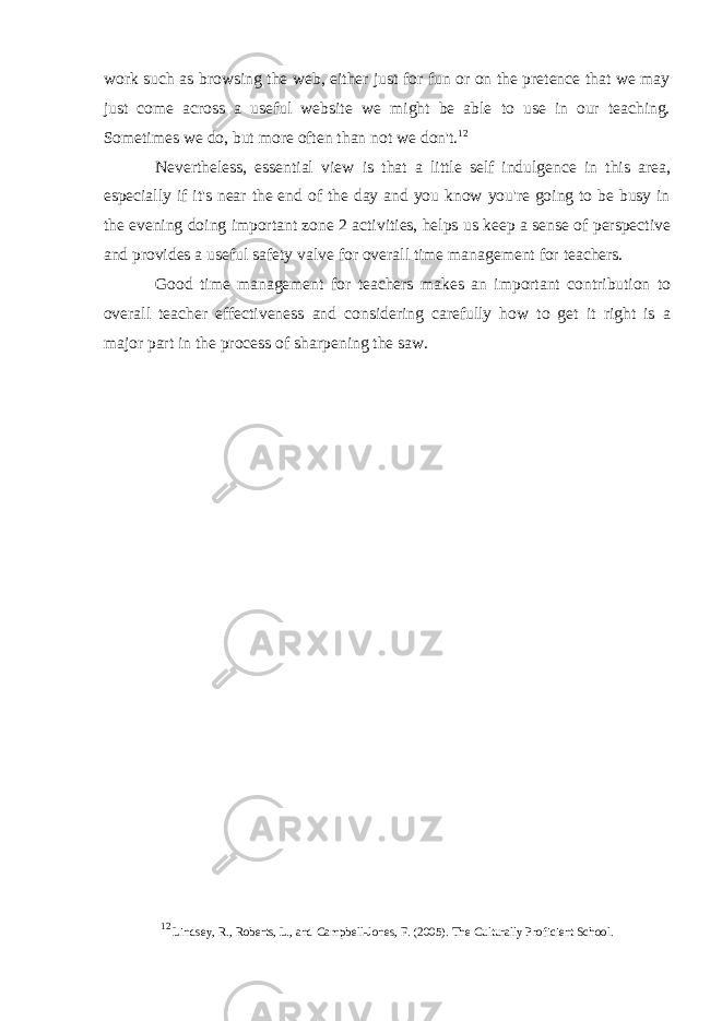 work such as browsing the web, either just for fun or on the pretence that we may just come across a useful website we might be able to use in our teaching. Sometimes we do, but more often than not we don&#39;t. 12 Nevertheless, essential view is that a little self indulgence in this area, especially if it&#39;s near the end of the day and you know you&#39;re going to be busy in the evening doing important zone 2 activities, helps us keep a sense of perspective and provides a useful safety valve for overall time management for teachers. Good time management for teachers makes an important contribution to overall teacher effectiveness and considering carefully how to get it right is a major part in the process of   sharpening the saw. _______________________________________________ 12 Lindsey, R., Roberts, L., and Campbell-Jones, F. (2005). The Culturally Proficient School. 