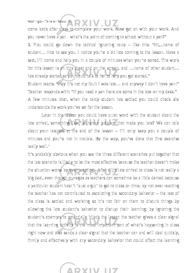 Washington: Temeron Books Inc . come back after class to complete your work. Now get on with your work. And you never have a pen - what’s the point of coming to school without a pen?” 3. You could go down the tactical ignoring route – like this: “Hi,...name of student… nice to see you. I notice you’re a bit late coming to the lesson. Have a seat, I’ll come and help you in a couple of minutes when you’re sorted. The work for this lesson is on this sheet and on the screen, and …name of other student… has already started so you could talk to her to help you get started.” Student reacts: “Hey it’s not my fault I was late… and anyway I don’t have pen!” Teacher responds with: “If you need a pen there are some in the box on my desk.” A few minutes later, when the tardy student has settled you could check she understands the work you’ve set for the lesson. Later in the lesson you could have quiet word with the student about the late arrival, something like ‘Is there a problem that made you late? We can talk about your lateness at the end of the lesson – I’ll only keep you a couple of minutes and you’re not in trouble. By the way, you’ve done that first exercise really well.’ It’s probably obvious when you see the three different scenarios put together that the last scenario is likely to be the most effective because the teacher doesn’t make the situation worse by over-reacting – after all, a late arrival to class is not really a big deal, even though our egos as teachers can sometime be a little dented because a particular student hasn’t ‘bust a gut’ to get to class on time; by not over-reacting the teacher has not contributed to escalating the secondary behavior – the rest of the class is settled and working so it’s not fair on them to disturb things by allowing the late student’s behavior to disrupt their learning; by ignoring the student’s attempts to potentially hijack the lesson the teacher gives a clear signal that the learning activity is the most important part of what’s happening in class right now and also sends a clear signal that the teacher can and will deal quickly, firmly and effectively with any secondary behavior that could affect the learning 