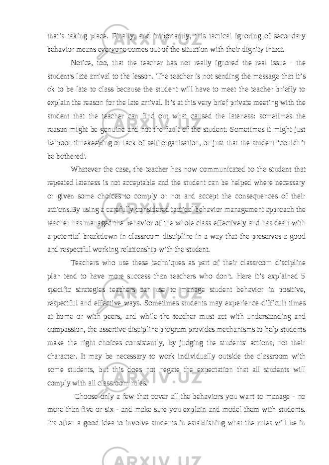 that’s taking place. Finally, and importantly, this tactical ignoring of secondary behavior means everyone comes out of the situation with their dignity intact. Notice, too, that the teacher has not really ignored the real issue - the student&#39;s late arrival to the lesson. The teacher is not sending the message that it’s ok to be late to class because the student will have to meet the teacher briefly to explain the reason for the late arrival. It’s at this very brief private meeting with the student that the teacher can find out what caused the lateness: sometimes the reason might be genuine and not the fault of the student. Sometimes it might just be poor timekeeping or lack of self-organisation, or just that the student ‘couldn’t be bothered&#39;. Whatever the case, the teacher has now communicated to the student that repeated lateness is not acceptable and the student can be helped where necessary or given some choices to comply or not and accept the consequences of their actions.By using a carefully considered tactical behavior management approach the teacher has managed the behavior of the whole class effectively and has dealt with a potential breakdown in classroom discipline in a way that the preserves a good and respectful working relationship with the student. Teachers who use these techniques as part of their classroom discipline plan tend to have more success than teachers who don&#39;t. Here it’s explained 5 specific strategies teachers can use to manage student behavior in positive, respectful and effective ways. Sometimes students may experience difficult times at home or with peers, and while the teacher must act with understanding and compassion, the assertive discipline program provides mechanisms to help students make the right choices consistently, by judging the students&#39; actions, not their character. It may be necessary to work individually outside the classroom with some students, but this does not negate the expectation that all students will comply with all classroom rules. Choose only a few that cover all the behaviors you want to manage - no more than five or six - and make sure you explain and model them with students. It&#39;s often a good idea to involve students in establishing what the rules will be in 
