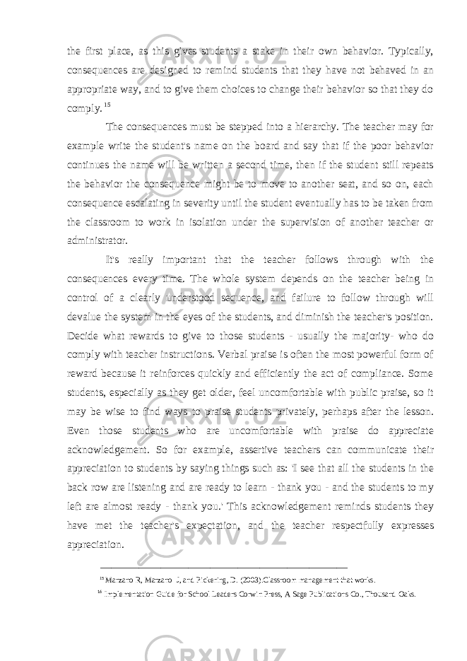 the first place, as this gives students a stake in their own behavior. Typically, consequences are designed to remind students that they have not behaved in an appropriate way, and to give them choices to change their behavior so that they do comply. 15 The consequences must be stepped into a hierarchy. The teacher may for example write the student&#39;s name on the board and say that if the poor behavior continues the name will be written a second time, then if the student still repeats the behavior the consequence might be to move to another seat, and so on, each consequence escalating in severity until the student eventually has to be taken from the classroom to work in isolation under the supervision of another teacher or administrator. It&#39;s really important that the teacher follows through with the consequences every time. The whole system depends on the teacher being in control of a clearly understood sequence, and failure to follow through will devalue the system in the eyes of the students, and diminish the teacher&#39;s position. Decide what rewards to give to those students - usually the majority- who do comply with teacher instructions. Verbal praise is often the most powerful form of reward because it reinforces quickly and efficiently the act of compliance. Some students, especially as they get older, feel uncomfortable with public praise, so it may be wise to find ways to praise students privately, perhaps after the lesson. Even those students who are uncomfortable with praise do appreciate acknowledgement. So for example, assertive teachers can communicate their appreciation to students by saying things such as: &#39;I see that all the students in the back row are listening and are ready to learn - thank you - and the students to my left are almost ready - thank you.&#39; This acknowledgement reminds students they have met the teacher&#39;s expectation, and the teacher respectfully expresses appreciation. _____________________________________________ 15 Marzano R, Marzano J, and Pickering, D. (2003).Classroom management that works. 16 Implementation Guide for School Leaders Corwin Press, A Sage Publications Co., Thousand Oaks. 