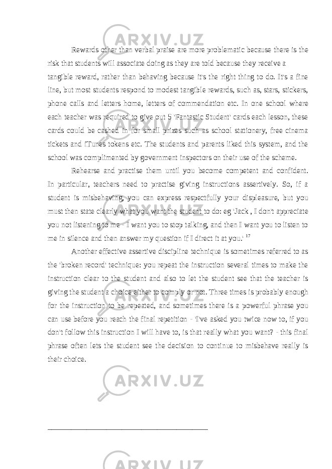 Rewards other than verbal praise are more problematic because there is the risk that students will associate doing as they are told because they receive a tangible reward, rather than behaving because it&#39;s the right thing to do. It&#39;s a fine line, but most students respond to modest tangible rewards, such as, stars, stickers, phone calls and letters home, letters of commendation etc. In one school where each teacher was required to give out 5 &#39;Fantastic Student&#39; cards each lesson, these cards could be cashed in for small prizes such as school stationery, free cinema tickets and iTunes tokens etc. The students and parents liked this system, and the school was complimented by government inspectors on their use of the scheme. Rehearse and practise them until you become competent and confident. In particular, teachers need to practise giving instructions assertively. So, if a student is misbehaving, you can express respectfully your displeasure, but you must then state clearly what you want the student to do: eg &#39;Jack , I don&#39;t appreciate you not listening to me - I want you to stop talking, and then I want you to listen to me in silence and then answer my question if I direct it at you.&#39; 17 Another effective assertive discipline technique is sometimes referred to as the &#39;broken record&#39; technique: you repeat the instruction several times to make the instruction clear to the student and also to let the student see that the teacher is giving the student a choice either to comply or not. Three times is probably enough for the instruction to be repeated, and sometimes there is a powerful phrase you can use before you reach the final repetition - &#39;I&#39;ve asked you twice now to, if you don&#39;t follow this instruction I will have to, is that really what you want? - this final phrase often lets the student see the decision to continue to misbehave really is their choice. _________________________________________ 