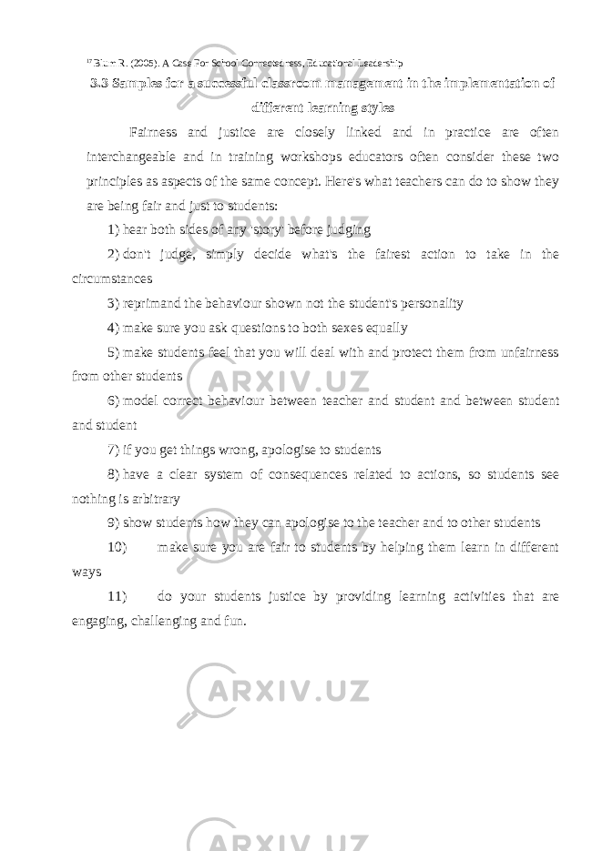 17 Blum R. (2005). A Case For School Connectedness, Educational Leadership 3.3 Samples for a successful classroom management in the implementation of different learning styles Fairness and justice are closely linked and in practice are often interchangeable and in training workshops educators often consider these two principles as aspects of the same concept. Here&#39;s what teachers can do to show they are being fair and just to students: 1) hear both sides of any &#39;story&#39; before judging 2) don&#39;t judge, simply decide what&#39;s the fairest action to take in the circumstances 3) reprimand the behaviour shown not the student&#39;s personality 4) make sure you ask questions to both sexes equally 5) make students feel that you will deal with and protect them from unfairness from other students 6) model correct behaviour between teacher and student and between student and student 7) if you get things wrong, apologise to students 8) have a clear system of consequences related to actions, so students see nothing is arbitrary 9) show students how they can apologise to the teacher and to other students 10) make sure you are fair to students by helping them learn in different ways 11) do your students justice by providing learning activities that are engaging, challenging and fun. 