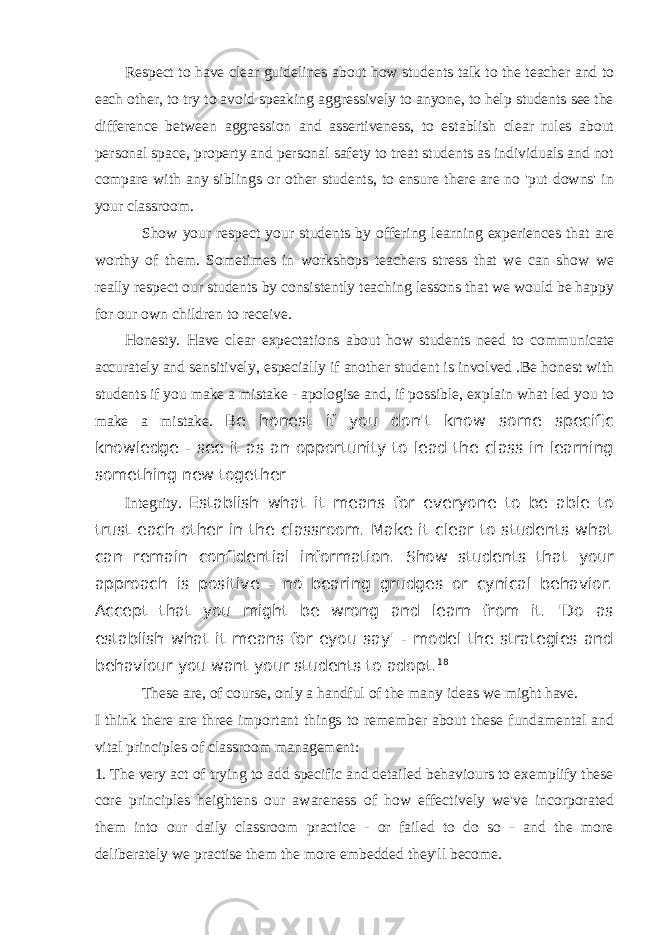 Respect to have clear guidelines about how students talk to the teacher and to each other, to try to avoid speaking aggressively to anyone, to help students see the difference between aggression and assertiveness, to establish clear rules about personal space, property and personal safety to treat students as individuals and not compare with any siblings or other students, to ensure there are no &#39;put downs&#39; in your classroom. S how your respect your students by offering learning experiences that are worthy of them. Sometimes in workshops teachers stress that we can show we really respect our students by consistently teaching lessons that we would be happy for our own children to receive. Honesty . Have clear expectations about how students need to communicate accurately and sensitively, especially if another student is involved .Be honest with students if you make a mistake - apologise and, if possible, explain what led you to make a mistake. Be honest if you don&#39;t know some specific knowledge - see it as an opportunity to lead the class in learning something new together Integrity. Establish what it means for everyone to be able to trust each other in the classroom. Make it clear to students what can remain confidential information. Show students that your approach is positive - no bearing grudges or cynical behavior. Accept that you might be wrong and learn from it. &#39;Do as establish what it means for eyou say&#39; - model the strategies and behaviour you want your students to adopt. 18 These are, of course, only a handful of the many ideas we might have. I think there are three important things to remember about these fundamental and vital principles of classroom management: 1. The very act of trying to add specific and detailed behaviours to exemplify these core principles heightens our awareness of how effectively we&#39;ve incorporated them into our daily classroom practice - or failed to do so - and the more deliberately we practise them the more embedded they&#39;ll become. 