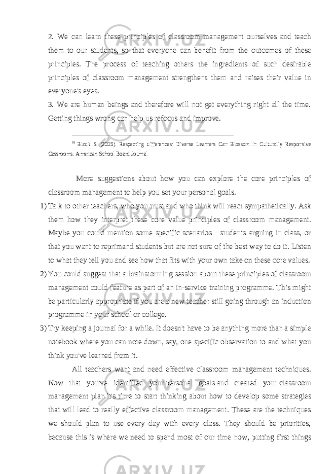 2. We can learn these principles of classroom management ourselves and teach them to our students, so that everyone can benefit from the outcomes of these principles. The process of teaching others the ingredients of such desirable principles of classroom management strengthens them and raises their value in everyone&#39;s eyes.   3. We are human beings and therefore will not get everything right all the time. Getting things wrong can help us refocus and improve. _________________________________________ 18 Black S. (2006). Respecting differences: Diverse Learners Can Blossom in Culturally Responsive Cassrooms. American School Board Journal More suggestions about how you can explore the core principles of classroom management to help you set your personal goals. 1) Talk to other teachers, who you trust and who think will react sympathetically. Ask them how they interpret these core value principles of classroom management. Maybe you could mention some specific scenarios - students arguing in class, or that you want to reprimand students but are not sure of the best way to do it. Listen to what they tell you and see how that fits with your own take on these core values. 2) You could suggest that a brainstorming session about these principles of classroom management could feature as part of an in-service training programme. This might be particularly appropriate if you are a new teacher still going through an induction programme in your school or college. 3) Try keeping a journal for a while. It doesn&#39;t have to be anything more than a simple notebook where you can note down, say, one specific observation to and what you think you&#39;ve learned from it.   All teachers want and need effective classroom management techniques. Now that you&#39;ve identified your   personal goals   and created your   classroom management plan   it&#39;s time to start thinking about how to develop some strategies that will lead to really effective classroom management. These are the techniques we should plan to use every day with every class. They should be priorities, because this is where we need to spend most of our time now, putting first things 