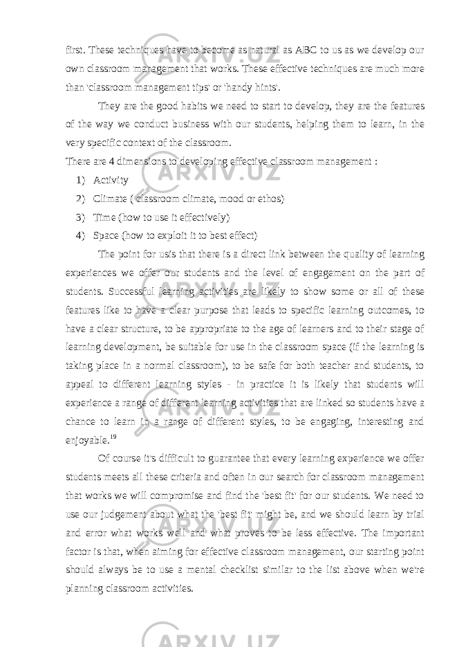 first. These techniques have to become as natural as ABC to us as we develop our own classroom management that works. These effective techniques are much more than &#39;classroom management tips&#39; or &#39;handy hints&#39;. They are the good habits we need to start to develop, they are the features of the way we conduct business with our students, helping them to learn, in the very specific context of the classroom. There are 4 dimensions to developing effective classroom management : 1) Activity 2) Climate ( classroom climate, mood or ethos) 3) Time (how to use it effectively) 4) Space (how to exploit it to best effect) The point for usis that there is a direct link between the quality of learning experiences we offer our students and the level of engagement on the part of students. Successful learning activities are likely to show some or all of these features like to have a clear purpose that leads to specific learning outcomes, to have a clear structure, to be appropriate to the age of learners and to their stage of learning development, be suitable for use in the classroom space (if the learning is taking place in a normal classroom), to be safe for both teacher and students, to appeal to different learning styles - in practice it is likely that students will experience a range of different learning activities that are linked so students have a chance to learn in a range of different styles, to be engaging, interesting and enjoyable. 19 Of course it&#39;s difficult to guarantee that every learning experience we offer students meets all these criteria and often in our search for classroom management that works we will compromise and find the &#39;best fit&#39; for our students. We need to use our judgement about what the &#39;best fit&#39; might be, and we should learn by trial and error what works well and what proves to be less effective. The important factor is that, when aiming for effective classroom management, our starting point should always be to use a mental checklist similar to the list above when we&#39;re planning classroom activities. 