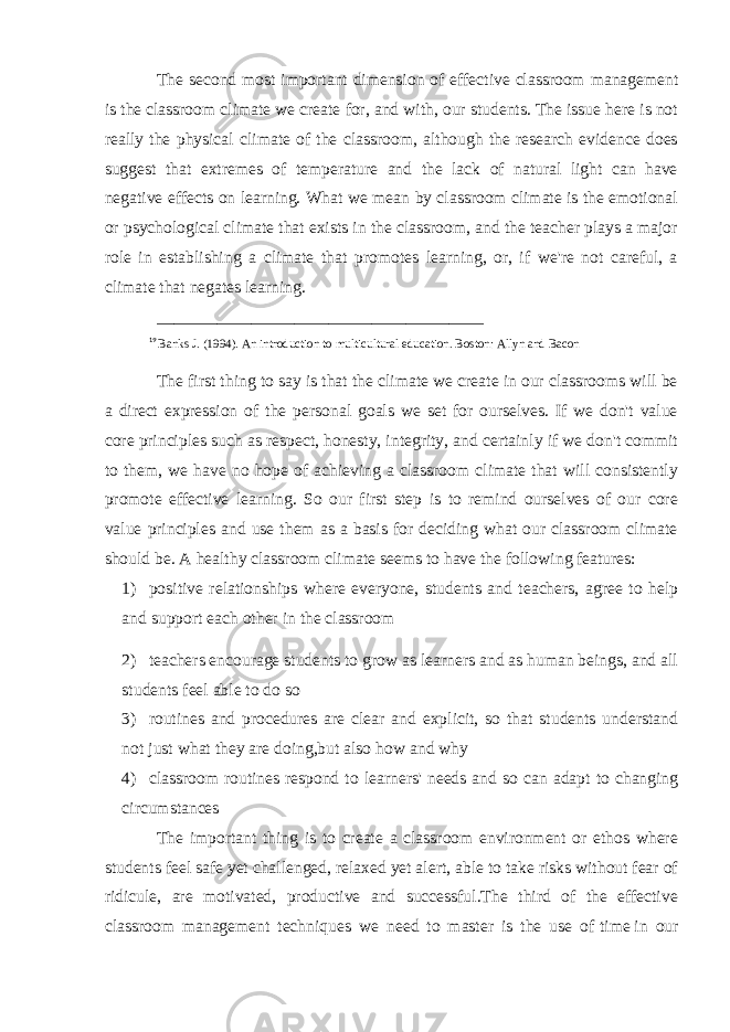 The second most important dimension of effective classroom management is the   classroom climate   we create for, and with, our students. The issue here is not really the physical climate of the classroom, although the research evidence does suggest that extremes of temperature and the lack of natural light can have negative effects on learning. What we mean by classroom climate is the emotional or psychological climate that exists in the classroom, and the teacher plays a major role in establishing a climate that promotes learning, or, if we&#39;re not careful, a climate that negates learning. ______________________________________ 19 Banks J. (1994). An introduction to multicultural education. Boston: Allyn and Bacon The first thing to say is that the climate we create in our classrooms will be a direct expression of the personal goals we set for ourselves. If we don&#39;t value core principles such as respect, honesty, integrity, and certainly if we don&#39;t commit to them, we have no hope of achieving a classroom climate that will consistently promote effective learning. So our first step is to remind ourselves of our core value principles and use them as a basis for deciding what our classroom climate should be. A healthy classroom climate seems to have the following features: 1) positive relationships where everyone, students and teachers, agree to help and support each other in the classroom 2) teachers encourage students to grow as learners and as human beings, and all students feel able to do so 3) routines and procedures are clear and explicit, so that students understand not just what they are doing,but also how and why 4) classroom routines respond to learners&#39; needs and so can adapt to changing circumstances The important thing is to create a classroom environment or ethos where students feel safe yet challenged, relaxed yet alert, able to take risks without fear of ridicule, are motivated, productive and successful.The third of the effective classroom management techniques we need to master is the use of   time   in our 