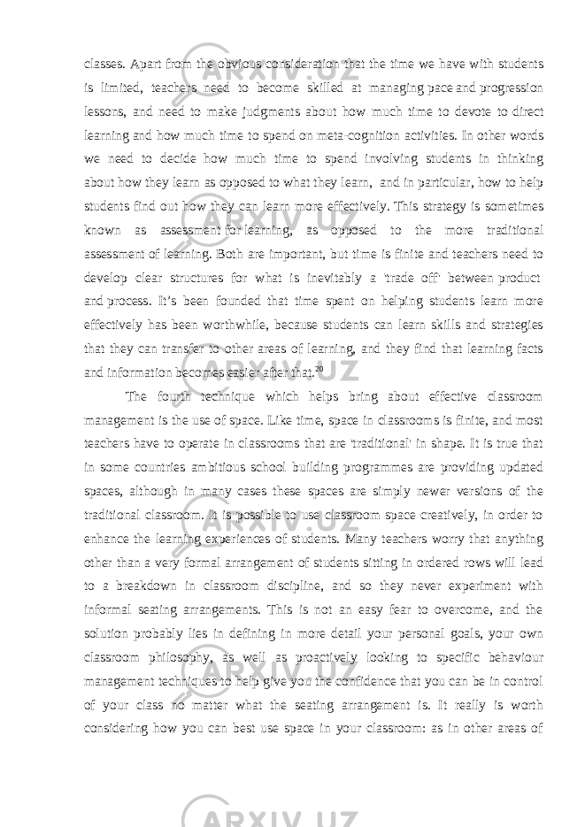 classes. Apart from the obvious consideration that the time we have with students is limited, teachers need to become skilled at managing   pace   and   progression lessons, and need to make judgments about how much time to devote to   direct learning   and how much time to spend on   meta-cognition activities. In other words we need to decide how much time to spend involving students in thinking about   how they learn as opposed to   what they learn , and in particular, how to help students find out how they can learn more effectively.   This strategy is sometimes known as assessment   for   learning, as opposed to the more traditional assessment   of   learning. Both are important, but time is finite and teachers need to develop clear structures for what is inevitably a &#39;trade off&#39; between   product   and   process . It’s been founded that time spent on helping students learn more effectively has been worthwhile, because students can learn skills and strategies that they can transfer to other areas of learning, and they find that learning facts and information becomes easier after that. 20 The fourth technique which helps bring about effective classroom management is the use of   space.   Like time, space in classrooms is finite, and most teachers have to operate in classrooms that are &#39;traditional&#39; in shape. It is true that in some countries ambitious school building programmes are providing updated spaces, although in many cases these spaces are simply newer versions of the traditional classroom. It is possible to use classroom space creatively, in order to enhance the learning experiences of students. Many teachers worry that anything other than a very formal arrangement of students sitting in ordered rows will lead to a breakdown in classroom discipline, and so they never experiment with informal seating arrangements. This is not an easy fear to overcome, and the solution probably lies in defining in more detail your personal goals, your own classroom philosophy, as well as proactively looking to specific behaviour management techniques to help give you the confidence that you can be in control of your class no matter what the seating arrangement is. It really is worth considering how you can best use space in your classroom: as in other areas of 