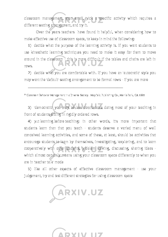 classroom management, start small, pick a specific activity which requires a different seating arrangement, and try it. Over the years teachers have found it helpful, when considering how to make effective use of classroom space, to keep in mind the following: 1) decide what the purpose of the learning activity is. If you want students to use kinesthetic learning techniques you need to make it easy for them to move around in the classroom - this is more difficult if the tables and chairs are left in rows. 2) decide what you are comfortable with. If you have an &#39;autocratic&#39; style you may want the &#39;default&#39; seating arrangement to be formal rows - if you are more ________________________________________________ 20 Classroom Behavior Management in a Diverse Society. Mayfield Publishing Co., Menlo Park, CA 1995 3) &#39;democratic&#39; you may be less comfortable doing most of your teaching in front of students sitting in rigidly ordered rows. 4) put   learning   before   teaching : in other words, it&#39;s more important that students learn than that you teach - students deserve a varied menu of well conceived learning activities, and some of these, at least, should be activities that encourage students to learn by themselves, investigating, &#39;exploring&#39;, and to learn cooperatively with other students, problem solving, discussing, sharing ideas - which almost certainly means using your classroom space differently to when you are in &#39;teacher talk&#39; mode 5) like all other aspects of effective classroom management - use your judgement, try and test different strategies for using classroom space 