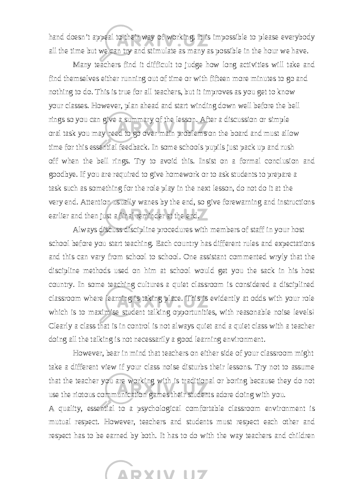 hand doesn’t appeal to their way of working. It is impossible to please everybody all the time but we can try and stimulate as many as possible in the hour we have. Many teachers find it difficult to judge how long activities will take and find themselves either running out of time or with fifteen more minutes to go and nothing to do. This is true for all teachers, but it improves as you get to know your classes. However, plan ahead and start winding down well before the bell rings so you can give a summary of the lesson. After a discussion or simple oral task you may need to go over main problems on the board and must allow time for this essential feedback. In some schools pupils just pack up and rush off when the bell rings. Try to avoid this. Insist on a formal conclusion and goodbye. If you are required to give homework or to ask students to prepare a task such as something for the role play in the next lesson, do not do it at the very end. Attention usually wanes by the end, so give forewarning and instructions earlier and then just a final reminder at the end. Always discuss discipline procedures with members of staff in your host school before you start teaching. Each country has different rules and expectations and this can vary from school to school. One assistant commented wryly that the discipline methods used on him at school would get you the sack in his host country. In some teaching cultures a quiet classroom is considered a disciplined classroom where learning is taking place. This is evidently at odds with your role which is to maximise student talking opportunities, with reasonable noise levels! Clearly a class that is in control is not always quiet and a quiet class with a teacher doing all the talking is not necessarily a good learning environment. However, bear in mind that teachers on either side of your classroom might take a different view if your class noise disturbs their lessons. Try not to assume that the teacher you are working with is traditional or boring because they do not use the riotous communication games their students adore doing with you. A quality, essential to a psychological comfortable classroom environment is mutual respect . However, teachers and students must respect each other and respect has to be earned by both. It has to do with the way teachers and children 
