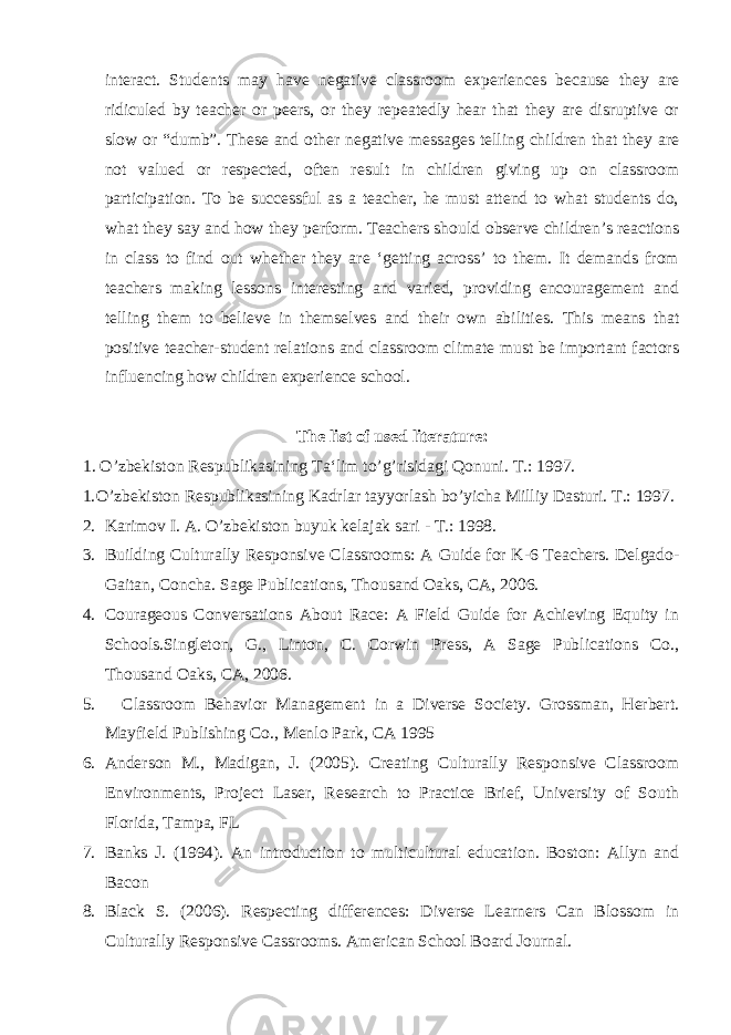 interact. Students may have negative classroom experiences because they are ridiculed by teacher or peers, or they repeatedly hear that they are disruptive or slow or “dumb”. These and other negative messages telling children that they are not valued or respected, often result in children giving up on classroom participation. To be successful as a teacher, he must attend to what students do, what they say and how they perform. Teachers should observe children’s reactions in class to find out whether they are ‘getting across’ to them. It demands from teachers making lessons interesting and varied, providing encouragement and telling them to believe in themselves and their own abilities. This means that positive teacher-student relations and classroom climate must be important factors influencing how children experience school. The list of used literature: 1. O’zbekiston Respublikasining Ta‘lim to’g’risidagi Qonuni. T.: 1997. 1. O’zbekiston Respublikasining Kadrlar tayyorlash bo’yicha Milliy Dasturi. T.: 1997. 2. Karimov I. A. O’zbekiston buyuk kelajak sari - T.: 1998. 3. Building Culturally Responsive Classrooms: A Guide for K-6 Teachers. Delgado- Gaitan, Concha. Sage Publications, Thousand Oaks, CA, 2006. 4. Courageous Conversations About Race: A Field Guide for Achieving Equity in Schools.Singleton, G., Linton, C. Corwin Press, A Sage Publications Co., Thousand Oaks, CA, 2006. 5. Classroom Behavior Management in a Diverse Society. Grossman, Herbert. Mayfield Publishing Co., Menlo Park, CA 1995 6. Anderson M., Madigan, J. (2005). Creating Culturally Responsive Classroom Environments, Project Laser, Research to Practice Brief, University of South Florida, Tampa, FL 7. Banks J. (1994). An introduction to multicultural education. Boston: Allyn and Bacon 8. Black S. (2006). Respecting differences: Diverse Learners Can Blossom in Culturally Responsive Cassrooms. American School Board Journal. 