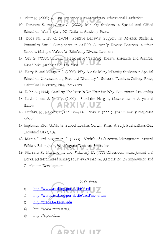 9. Blum R. (2005). A Case For School Connectedness, Educational Leadership 10. Donavan S. and Cross C. (2002). Minority Students in Special and Gifted Education. Washington, DC: National Academy Press. 11. Duda M. Utley C. (2004). Positive Behavior Support for At-Risk Students. Promoting Social Competence in At-Risk Culturally Diverse Learners in urban Schools. Multiple Voices for Ethnically Diverse Learners 12. Gay G. (2000). Culturally Responsive Teaching: Theory, Research, and Practice. New York: Teachers College Press. 13. Harry B. and Klingner J. (2006). Why Are So Many Minority Students in Special Education Understanding Race and Disability in Schools. Teachers College Press, Columbia University, New York City. 14. Kohn A. (1994). Grading: The Issue is Not How but Why. Educational Leadership 15. Levin J. and J. Nolan, (2000). Principles Heights, Massachusetts: Allyn and Bacon. 16. Lindsey, R., Roberts, L., and Campbell-Jones, F. (2005). The Culturally Proficient School. 17. Implementation Guide for School Leaders Corwin Press, A Sage Publications Co., Thousand Oaks, CA. 18. Martin J. and Sugarman J. (1993). Models of Classroom Management, Second Edition. Bellingham, Washington: Temeron Books Inc. 19. Marzano R, Marzano J, and Pickering, D. (2003).Classroom management that works. Researchbased strategies for every teacher, Association for Supervision and Curriculum Development Web-sites: 1) http://www.ascd.org/portal/site/ascd 2) http://www.ascd.org/portal/site/ascd/menuitem 3) http://crede.berkeley.edu 4) http://www.nccrest.org 5) http: //ziyonet.uz 