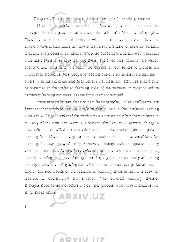 Chapter I. Implementation of the learning styles in teaching process Much of the published material that aims to help teachers understand the concept of learning puts a lot of stress on the notion of different learning styles. There are some fundamental problems with this premise. It is clear there are different ways to learn and that many of learners find it easier or more comfortable to absorb and process information if it is presented to us in a certain way. There are three basic types of sensory learning styles. The three most common are visual, auditory, and kinesthetic. To learn, we depend on our senses to process the information around us. Most people tend to use one of their senses more than the others. This has led some experts to believe that classroom activities should only be presented in the preferred &#39;learning style&#39; of the students, in order to reduce barriers to learning and make it easier for students to succeed.   Some experts believe that a student learning styles, unlike intelligence, are fixed: in other words students will only be able to learn in their preferred learning style and will find it easier if the conditions are present to allow them to learn in this way all the time. For example, a student who likes to do practical things in class might be classified a &#39;kinesthetic learner&#39; and the teacher&#39;s job is to present learning in a kinesthetic way so that the student has the best conditions for learning. It&#39;s easy to oversimplify. However, although such an approach is very well intentioned there is no reliable evidence from research studies that attempting to make learning more accessible by favouring any   one particular way of learning actually results in learning being more effective over an extended period of time. One of the side effects of the research on learning styles is that it is easy for teachers to oversimplify the situation. The different learning styles   or strategies   students use are factors in a complex process, which may mislead us into simplistic solutions. 1 