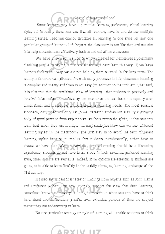 1.1. Visual aids as useful tool Some learners may have a particular learning preference, visual learning style, but in reality these learners, like all learners, have to and do use multiple learning styles. Teachers cannot structure all learning in one style for any one particular group of learners. Life beyond the classroom is not like that, and our aim is to help students learn effectively both in and out of the classroom We have known some students who&#39;ve created for themselves a potentially disabling profile by saying, &#39;I&#39;m a visual learner, I can&#39;t learn this way.&#39; If we leave learners feeling this way we are not helping them succeed in the long term. The reality is far more complicated. As with many processes in life, classroom learning is complex and messy and there is no &#39;easy fix&#39; solution to the problem. That said, it is also true that the traditional view of learning - that students sit passively and &#39;receive&#39; information transmitted by the teacher or the text book - is equally one- dimensional and inadequate to meet students&#39; learning needs. The most sensible approach, confirmed not only by formal research studies but also by a growing body of good practice from experienced teachers across the globe, is that students learn best when they use multiple learning strategies How can we use &#39;different learning styles&#39; in the classroom? The first step is to avoid the term &#39;different learning styles&#39; because it implies that students, paradoxically, either have to choose or have no choice in how they learn. Learning should be a liberating experience; students do not have to be &#39;stuck&#39; in their so-called preferred learning style, other options are available. Indeed, other options are essential if students are going to be able to learn flexibly in the rapidly-changing learning landscape of the 21st century. It&#39;s also significant that research findings from experts such as John Hattie and Professor Robert Coe now strongly support the view that deep learning, sometimes known as &#39;mastery&#39; learning, comes about when students have to think hard about and deliberately practise over extended periods of time the subject matter they are endeavoring to learn. No one particular strategy or style of learning will enable students to think 