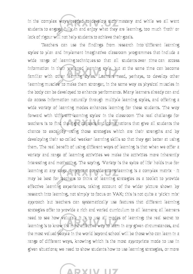 in the complex ways needed to develop such mastery and while we all want students to engage fully in and enjoy what they are learning, too much &#39;froth&#39; or lack of rigour will not help students to achieve their goals. Teachers can use the findings from research into   &#39;different learning styles&#39;   to plan and implement imaginative classroom programmes that include a wide range of learning   techniques   so that all students   over time   can access information in their preferred learning style, but at the same time can become familiar with other learning styles. Learners need, perhaps, to develop other &#39;learning muscles&#39; to make them stronger, in the same way as physical muscles in the body can be developed to enhance performance. Many learners already can and do access information naturally through multiple learning styles, and offering a wide variety of learning modes enhances learning for these students. The way forward with &#39;different learning styles&#39; in the classroom The real challenge for teachers is to find the right contexts and combinations that give all students the chance to excel by using those strategies which are their strengths and by developing their so-called &#39;weaker&#39; learning skills so that they get better at using them. The real benefit of using different ways of learning is that when we offer a variety and range of learning activities we make the activities more inherently interesting and motivating. The saying, &#39;Variety is the spice of life&#39; holds true for learning at any stage. Important considerations learning is a complex matrix - it may be best for teachers to think of learning strategies as a toolkit to provide effective learning experiences, taking account of the wider picture shown by research into learning, not simply to focus on VAK; this is not quite a &#39;pick&#39;n mix&#39; approach but teachers can systematically use features that different learning strategies offer to provide a rich and varied curriculum to all learners; all learners need to see how valuable it is to use all modes of learning: the real secret to learning is to know the most effective way to learn in any given circumstances, and the most valued people in the world beyond school will be those who can learn in a range of different ways, knowing which is the most appropriate mode to use in given situations; we need to show students how to use learning strategies, or more 