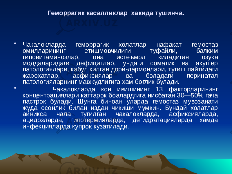 Геморрагик касалликлар хакида тушинча. • Чакалокларда геморрагик холатлар нафакат гемостаз омилларининг етишмовчилиги туфайли, балким гиповитаминозлар, она истеъмол киладиган озука моддаларидаги дефицитлар, ундаги соматик ва акушер патологиялари, кабул килган дори-дармонлари, тугиш пайтидаги жарохатлар, асфиксиялар ва боладаги перинатал патологияларнинг мавжудлигига хам боглик булади. • Чакалокларда кон ивишининг 13 факторларининг концентрациялари каттарок боалардгига нисбатан 30—50% гача пастрок булади. Шунга биноан уларда гемостаз мувозанати жуда осонлик билан издан чикиши мумкин. Бундай холатлар айникса чала тугилган чакалокларда, асфиксияларда, ацидозларда, гипотермияларда, дегидратацияларда хамда инфекцияларда купрок кузатилади. 