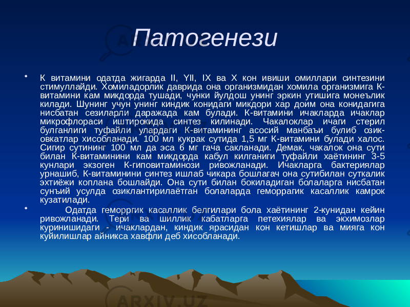 Патогенези • К витамини одатда жигарда II, YII, IX ва X кон ивиши омиллари синтезини стимуллайди. Хомиладорлик даврида она организмидан хомила организмига К- витамини кам микдорда тушади, чунки йулдош унинг эркин утишига монеълик килади. Шунинг учун унинг киндик конидаги микдори хар доим она конидагига нисбатан сезиларли даражада кам булади. К-витамини ичакларда ичаклар микрофлораси иштирокида синтез килинади. Чакалоклар ичаги стерил булганлиги туфайли улардаги К-витамининг асосий манбаъи булиб озик- овкатлар хисобланади. 100 мл кукрак сутида 1,5 мг К-витамини булади халос. Сигир сутининг 100 мл да эса 6 мг гача сакланади. Демак, чакалок она сути билан К-витаминини кам микдорда кабул килганиги туфайли хаётининг 3-5 кунлари экзоген К-гиповитаминози ривожланади. Ичакларга бактериялар урнашиб, К-витаминини синтез ишлаб чикара бошлагач она сутибилан суткалик эхтиёжи коплана бошлайди. Она сути билан бокиладиган болаларга нисбатан сунъий усулда озиклантирилаётган болаларда геморрагик касаллик камрок кузатилади. • Одатда геморргик касаллик белгилари бола хаётининг 2-кунидан кейин ривожланади. Тери ва шиллик кабатларга петехиялар ва экхимозлар куринишидаги - ичаклардан, киндик ярасидан кон кетишлар ва мияга кон куйилишлар айникса хавфли деб хисобланади. 