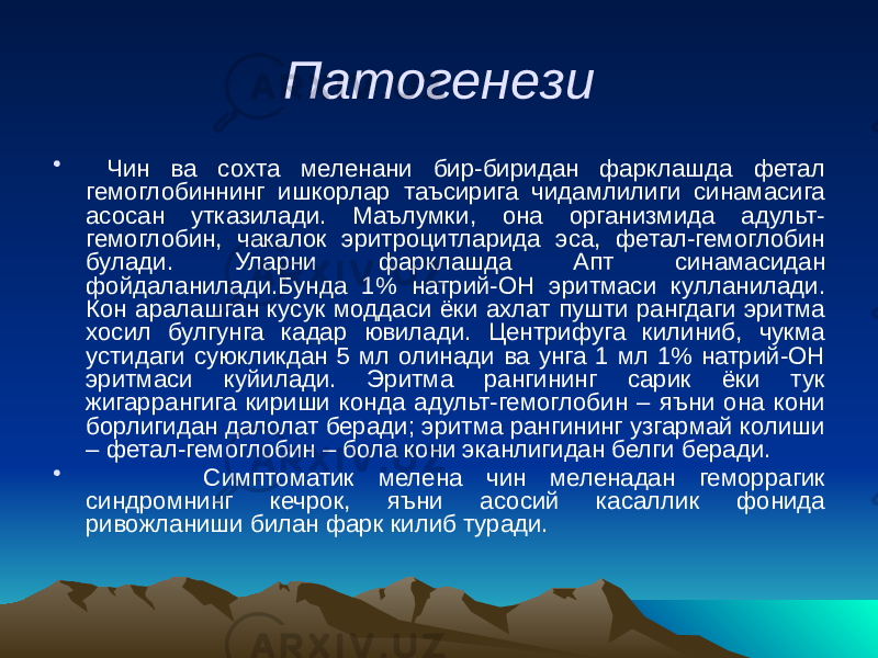 Патогенези • Чин ва сохта меленани бир-биридан фарклашда фетал гемоглобиннинг ишкорлар таъсирига чидамлилиги синамасига асосан утказилади. Маълумки, она организмида адульт- гемоглобин, чакалок эритроцитларида эса, фетал-гемоглобин булади. Уларни фарклашда Апт синамасидан фойдаланилади.Бунда 1% натрий-ОН эритмаси кулланилади. Кон аралашган кусук моддаси ёки ахлат пушти рангдаги эритма хосил булгунга кадар ювилади. Центрифуга килиниб, чукма устидаги суюкликдан 5 мл олинади ва унга 1 мл 1% натрий-ОН эритмаси куйилади. Эритма рангининг сарик ёки тук жигаррангига кириши конда адульт-гемоглобин – яъни она кони борлигидан далолат беради; эритма рангининг узгармай колиши – фетал-гемоглобин – бола кони эканлигидан белги беради. • Симптоматик мелена чин меленадан геморрагик синдромнинг кечрок, яъни асосий касаллик фонида ривожланиши билан фарк килиб туради. 