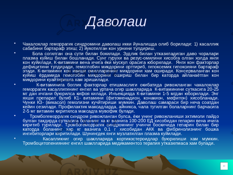 Даволаш • Чакалоклар геморрагик синдромини даволаш икки йуналишда олиб борилади: 1) касаллик сабабини бартараф этиш; 2) йукотилган кон урнини тулдириш. • Бола согилган она сути билан бокилади. Зудлик билан утказиладиган даво чоралари плазма куйиш билан бошланади. Сунг гурухи ва резус-омилини хисобга олган холда янги кон куйилади, К-витамини вена ичига ёки мускул орасига юборилади. Янги кон факторлар дефицитини тулдиради, гемоглобин микдорини орттириб, гипоксемик гипоксияни бартараф этади. К-витамини кон ивиши омилларининг микдорини хам оширади. Консерваланган кон куйиш ёрдамида гемогобин микдорини ошириш билан бир каторда айланаётган кон микдорини куайтиришга хам эришилади. • К-витаминига боглик факторлар етишмаслиги окибатида ривожланган чакалоклар геморрагик касаллигининг енгил ва уртача огир шаклларида К-витаминини суткасига 20-25 мг дан ичгани буюрилса кифоя килади. Инъекцияда К-витамини 1-5 мгдан юборилади. Энг яхши препарат булиб К1- витамини (фитоменадион, конакион, мефитон) хисобланади. Чунки К3- (викасол) гемолизни кучйтириши мумкин. Даволаш самараси бир неча соатдан кейин сезилади. Профилактик максадларда, айникса, чала тугилган болаларнинг барчасига 2-5 мг витамин киритилса максадга мувофик булади. • Тромбогеморрагик синдром ривожланган булса, ёки унинг ривожланиши эхтимоли пайдо булган такдирда суткасига боланинг ха кг вазнига 100-200 ЕД хисобидан гепарин вена ичига киритиб турилади. Тромбогеморрагик синдромнинг учинчи боскичида гепарин билан бир каторда боланинг хар кг вазнига 0,1 г хисобидан АКК ва фибринолизнинг бошка ингибиторлари киритилади. Шунингдек янги музлатилган плазма куйилади. • Касалликниг огир шаклларида кортикостероидлар буюрилиши хам мумкин. Тромбоцитопениянинг енгил шаклларида медикаментоз терапия утказилмаса хам булади. 