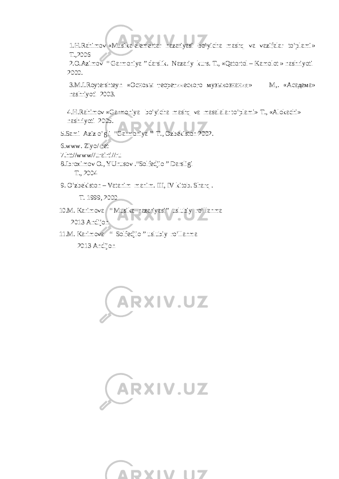 1. H.Rahimov « Musika elementar nazariyasi bo’yicha mashq va vazifalar to’plami » Т.,2006 2 . О . А zimov “ Garmoniya ” darslik. Nazariy kurs. Т ., «Qatortol – Kamolot » nashriyoti 2000. 3 . М .I.Roytershteyn « Основы теоретического музыкознания » М , . « Асадема » nashriyoti 2003. 4.H.Rahimov «Garmoniya bo’yicha mashq va masalalar to’plami» Т., «Аlokachi» nashriyoti 2005. 5.Sami Aziz o’gli “Garmoniya ” Т., Ozbekiston 2002. 6 .www. Ziyo/ net 7.htt//www//urairti//ru 8 . Ibroximov O ., YUnusov . “Solfedjio ” Darsligi Т., 2004 9. O’zbekiston – Vatanim manim. III, IV kitob. Sharq . Т. 1999, 2000 10.M. Karimova “ Musika nazariyasi” uslubiy ro’llanma 2013 Andijon 11.M. Karimova “ Solfedjio ” uslubiy ro’llanma 2013 Andijon 