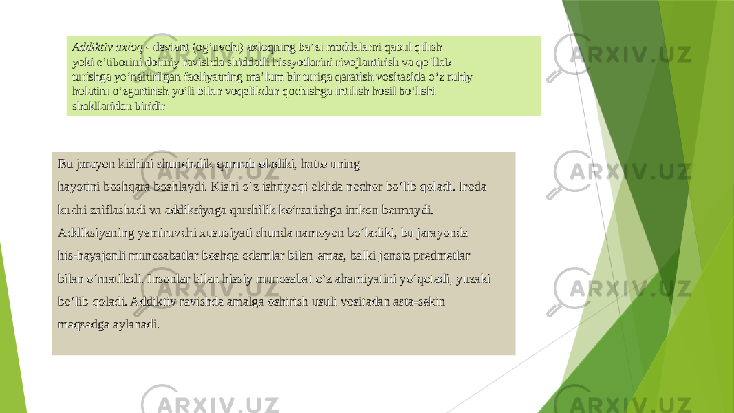 Addiktiv axloq - deviant (og‘uvchi) axloqning ba’zi moddalarni qabul qilish yoki e’tiborini doimiy ravishda shiddatli hissyotlarini rivojlantirish va qo‘llab turishga yo‘naltirilgan faoliyatning ma’lum bir turiga qaratish vositasida o‘z ruhiy holatini o‘zgartirish yo‘li bilan voqelikdan qochishga intilish hosil bo‘lishi shakllaridan biridir Bu jarayon kishini shunchalik qamrab oladiki, hatto uning hayotini boshqara boshlaydi. Kishi o‘z ishtiyoqi oldida nochor bo‘lib qoladi. Iroda kuchi zaiflashadi va addiksiyaga qarshilik ko‘rsatishga imkon bermaydi. Addiksiyaning yemiruvchi xususiyati shunda namoyon bo‘ladiki, bu jarayonda his-hayajonli munosabatlar boshqa odamlar bilan emas, balki jonsiz predmetlar bilan o‘rnatiladi. Insonlar bilan hissiy munosabat o‘z ahamiyatini yo‘qotadi, yuzaki bo‘lib qoladi. Addiktiv ravishda amalga oshirish usuli vositadan asta-sekin maqsadga aylanadi. 