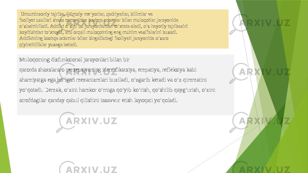  Umuminsoniy tajriba, ijtimoiy me’yorlar, qadriyatlar, bilimlar va faoliyat usullari shaxs tomonidan boshqa odamlar bilan muloqotlar jarayonida o‘zlashtiriladi. Addikt o‘zini bu jarayonlardan to‘xtata oladi, o‘z hayotiy tajribasini boyitishdan to‘xtaydi, shu orqali muloqotning eng muhim vazifalarini buzadi. Addiktning boshqa odamlar bilan birgalikdagi faoliyati jarayonida o‘zaro qiyinchiliklar yuzaga keladi. Muloqotning disfunksional jarayonlari bilan bir qatorda shaxslararo persepsiyaning identifikatsiya, empatiya, refleksiya kabi ahamiyatga ega bo‘lgan mexanizmlari buziladi, o‘zgarib ketadi va o‘z qimmatini yo‘qotadi. Demak, o‘zini hamkor o‘rniga qo‘yib ko‘rish, qo‘shilib qayg‘urish, o‘zini atrofdagilar qanday qabul qilishini tasavvur etish layoqati yo‘qoladi. 