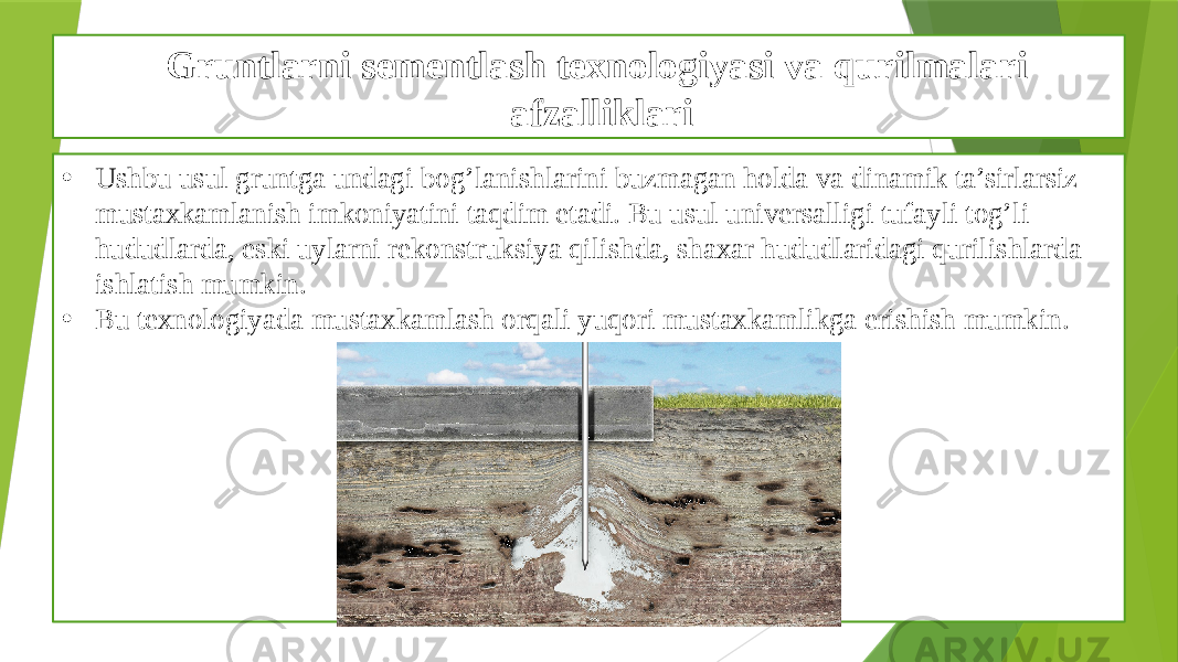 Gruntlarni sementlash texnologiyasi va qurilmalari afzalliklari • Ushbu usul gruntga undagi bog’lanishlarini buzmagan holda va dinamik ta’sirlarsiz mustaxkamlanish imkoniyatini taqdim etadi. Bu usul universalligi tufayli tog’li hududlarda, eski uylarni rekonstruksiya qilishda, shaxar hududlaridagi qurilishlarda ishlatish mumkin. • Bu texnologiyada mustaxkamlash orqali yuqori mustaxkamlikga erishish mumkin. 