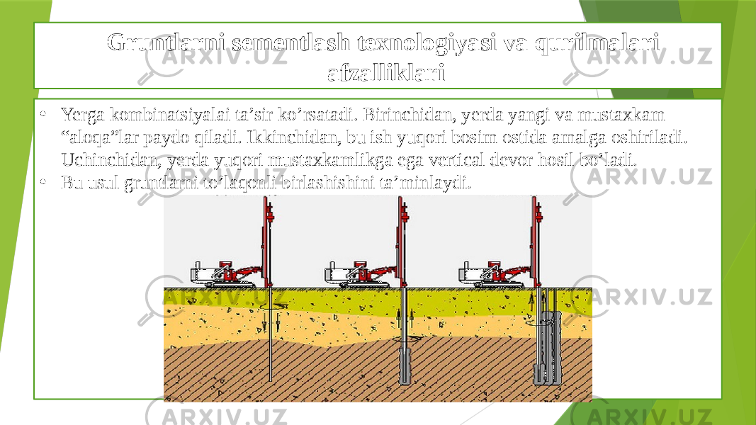 Gruntlarni sementlash texnologiyasi va qurilmalari afzalliklari • Yerga kombinatsiyalai ta’sir ko’rsatadi. Birinchidan, yerda yangi va mustaxkam “aloqa”lar paydo qiladi. Ikkinchidan, bu ish yuqori bosim ostida amalga oshiriladi. Uchinchidan, yerda yuqori mustaxkamlikga ega vertical devor hosil bo’ladi. • Bu usul gruntlarni to’laqonli birlashishini ta’minlaydi. 