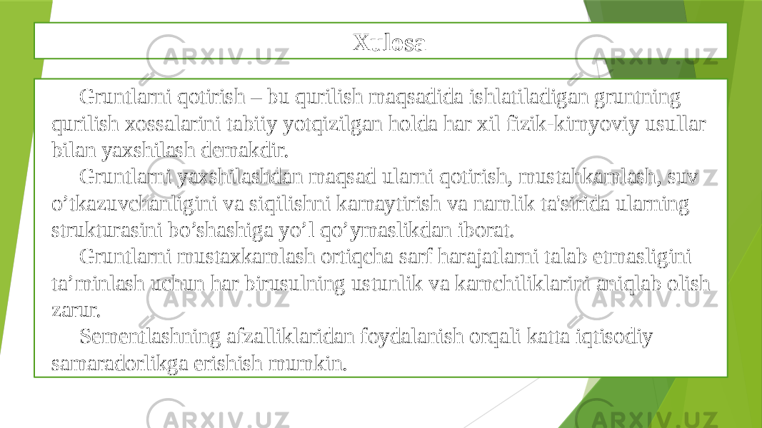 Xulosa Gruntlarni qotirish – bu qurilish maqsadida ishlatiladigan gruntning qurilish xossalarini tabiiy yotqizilgan holda har xil fizik-kimyoviy usullar bilan yaxshilash dеmakdir. Gruntlarni yaxshilashdan maqsad ularni qotirish, mustahkamlash, suv o’tkazuvchanligini va siqilishni kamaytirish va namlik ta&#39;sirida ularning strukturasini bo’shashiga yo’l qo’ymaslikdan iborat. Gruntlarni mustaxkamlash ortiqcha sarf harajatlarni talab etmasligini ta’minlash uchun har birusulning ustunlik va kamchiliklarini aniqlab olish zarur. Sementlashning afzalliklaridan foydalanish orqali katta iqtisodiy samaradorlikga erishish mumkin. 