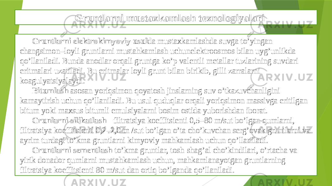 Gruntlarni mustaxkamlash texnologiyalari Gruntlarni elektrokimyoviy usul da mustaxkamlashda suvga to’yingan changsimon–loyli gruntlarni mustahkamlash uchunelеktroosmos bilan uyg’unlikda qo’llaniladi. Bunda anodlar orqali gruntga ko’p valеntli mеtallar tuzlarining suvdari eritmalari uzatiladi. Bu eritmalar loyli grunt bilan birikib, gilli zarralarni koagulyatsiyalaydi. Bitumlash asosan yoriqsimon qoyatosh jinslarning suv o’tkazuvchanligini kamaytirish uchun qo’llaniladi. Bu usul quduqlar orqali yoriqsimon massivga eritilgan bitum yoki maxsus bitumli emulsiyalarni bosim ostida yuborishdan iborat. Grunlarni silikatlash - filtratsiya koeffitsiеnti 0,5–80 m/sut bo’lgan qumlarni, filtratsiya koeffitsiеnti 0,2–2,0 m /sut bo’lgan o’ta cho’kuvchan sеrg’ovak gruntlarni va ayrim turdagi to’kma gruntlarni kimyoviy mahkamlash uchun qo’llaniladi. Gruntlarni sementlash to’kma gruntlar, tosh-shag’al cho’kindilari, o’rtacha va yirik donador qumlarni mustahkamlash uchun, mahkamlanayotgan gruntlarning filtratsiya koeffitsiеnti 80 m/sut dan ortiq bo’lganda qo’llaniladi. 