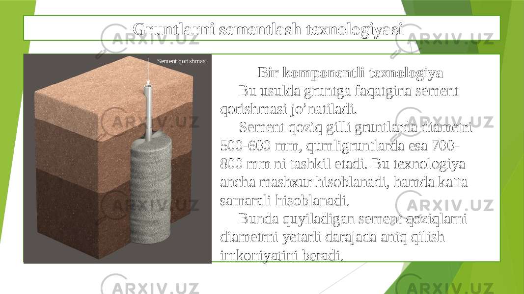 Gruntlarni sementlash texnologiyasi x Bir komponentli texnologiya Bu usulda gruntga faqatgina sement qorishmasi jo’natiladi. Sement qoziq gilli gruntlarda diametri 500-600 mm, qumligruntlarda esa 700- 800 mm ni tashkil etadi. Bu texnologiya ancha mashxur hisoblanadi, hamda katta samarali hisoblanadi. Bunda quyiladigan sement qoziqlarni diametrni yetarli darajada aniq qilish imkoniyatini beradi.Sement qorishmasi 