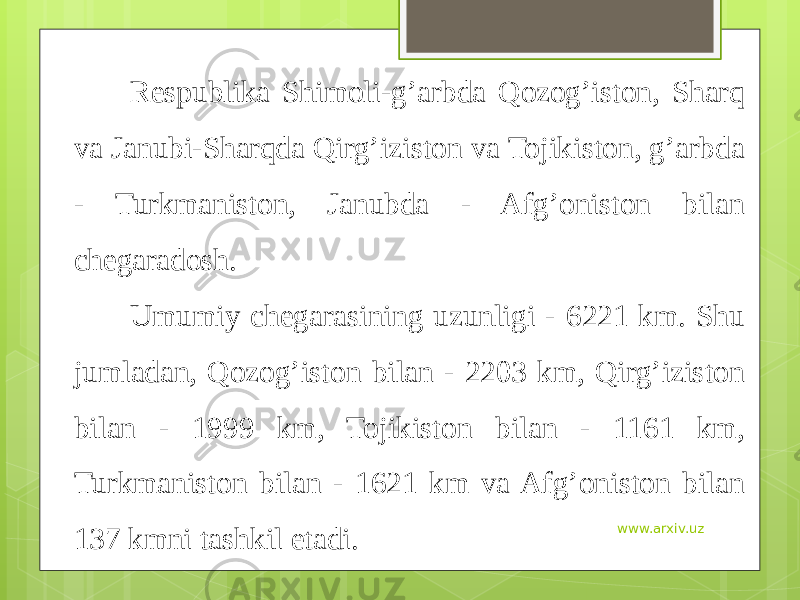 Respublika Shimoli-g’arbda Qozog’iston, Sharq va Janubi-Sharqda Qirg’iziston va Tojikiston, g’arbda - Turkmaniston, Janubda - Afg’oniston bilan chegaradosh. Umumiy chegarasining uzunligi - 6221 km. Shu jumladan, Qozog’iston bilan - 2203 km, Qirg’iziston bilan - 1999 km, Tojikiston bilan - 1161 km, Turkmaniston bilan - 1621 km va Afg’oniston bilan 137 kmni tashkil etadi. www.arxiv.uz 