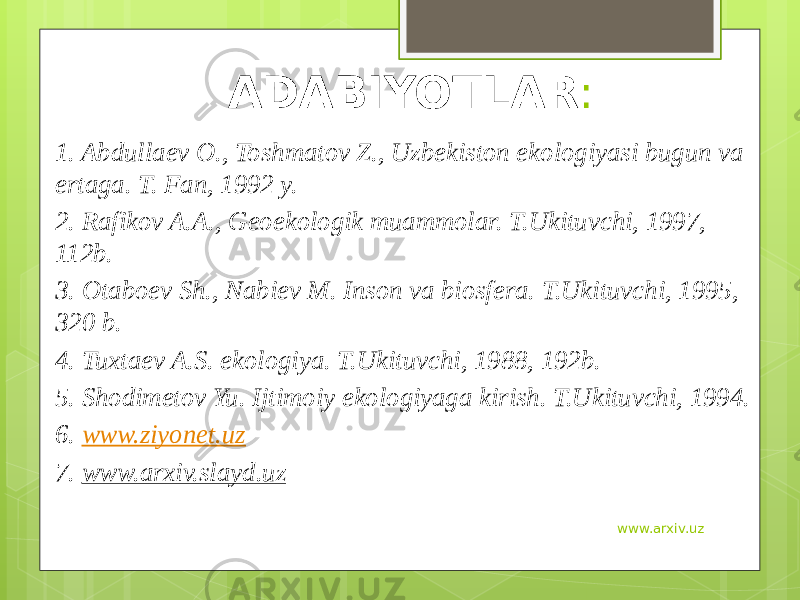 ADABIYOTLAR : 1. Abdullaev O., Toshmatov Z., Uzbekiston ekologiyasi bugun va ertaga. T. Fan, 1992 y. 2. Rafikov A.A., Geoekologik muammolar. T.Ukituvchi, 1997, 112b. 3. Otaboev Sh., Nabiev M. Inson va biosfera. T.Ukituvchi, 1995, 320 b. 4. Tuxtaev A.S. ekologiya. T.Ukituvchi, 1988, 192b. 5. Shodimetov Yu. Ijtimoiy ekologiyaga kirish. T.Ukituvchi, 1994. 6. www.ziyonet.uz 7. www.arxiv.slayd.uz www.arxiv.uz 