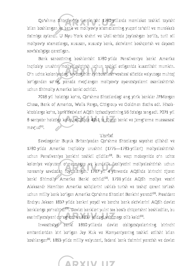 Qoʻshma Shtatlarida bank ishi 1780-yillarda mamlakat tashkil topishi bilan boshlangan va bank va moliyaviy xizmatlarning yuqori taʼsirli va murakkab tizimiga aylandi. U Nyu-York shahri va Uoll-stritda joylashgan boʻlib, turli xil moliyaviy xizmatlarga, xususan, xususiy bank, aktivlarni boshqarish va depozit xavfsizligiga qaratilgan. Bank sanoatining boshlanishi 1780-yilda Pensilvaniya banki Amerika inqilobiy urushini moliyalashtirish uchun tashkil etilganida kuzatilishi mumkin. Oʻn uchta koloniyadagi savdogarlar ayirboshlash vositasi sifatida valyutaga muhtoj boʻlgandan soʻng, yanada rivojlangan moliyaviy operatsiyalarni osonlashtirish uchun Shimoliy Amerika banki ochildi. 2018-yil holatiga koʻra, Qoʻshma Shtatlardagi eng yirik banklar JPMorgan Chase , Bank of America , Wells Fargo , Citigroup va Goldman Sachs edi. Hisob- kitoblarga koʻra, bank aktivlari AQSh iqtisodiyotining 56 foiziga teng edi. 2021-yil 8-sentyabr holatiga koʻra, AQShda 4951 ta tijorat banki va jamgʻarma muassasasi mavjud [1] . Tarixi Savdogarlar Buyuk Britaniyadan Qoʻshma Shtatlarga sayohat qilishdi va 1780-yilda Amerika inqilobiy urushini (1775—1783-yillari) moliyalashtirish uchun Pensilvaniya bankini tashkil qildilar [2] . Bu vaqt mobaynida oʻn uchta koloniya valyutani oʻrnatmagan va kundalik faoliyatini moliyalashtirish uchun norasmiy savdodan foydalangan. 1782-yil 4-yanvarda AQShda birinchi tijorat banki Shimoliy Amerika Banki ochildi [3] . 1791-yilda AQSh moliya vaziri Aleksandr Hamilton Amerika soliqlarini ushlab turish va tashqi qarzni toʻlash uchun milliy bank boʻlgan Amerika Qoʻshma Shtatlari Bankini yaratdi [3] . Prezident Endryu Jekson 1832-yilda bankni yopdi va barcha bank aktivlarini AQSh davlat banklariga yoʻnaltirdi [3] . Davlat banklari pulni tez bosib chiqarishni boshladilar, bu esa inflyatsiyani qoʻzgʻatdi va 1837-yildagi vahimaga olib keldi [3] . Investitsiya banki 1860-yillarda davlat obligatsiyalarining birinchi emitentlaridan biri boʻlgan Jey Kuk va Kompaniyaning tashkil etilishi bilan boshlangan [3] . 1863-yilda milliy valyutani, federal bank tizimini yaratish va davlat 
