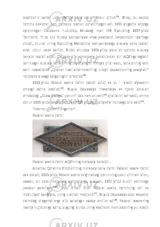 kreditlarini berish uchun Milliy bank qonuni qabul qilindi [3] . Biroq, bu vaqtda hamma davlatlar ham ittifoqqa rasman qoʻshilmagan edi. 1907-yilgacha shtatga aylanmagan Oklaxoma hududida, Muskogi meri HB Spaulding 1902-yilda Territorial Trust and Surety kompaniyasi vitse-prezidenti lavozimidan isteʼfoga chiqdi, chunki uning Spaulding Mercantile kompaniyasiga xususiy bank tashkil etish uchun ustav berildi. Xuddi shunday 1903-yilda yana bir qancha xususiy banklar tashkil etildi. Oklaxomalik zamonaviy bankirlardan biri AQShga tegishli boʻlmagan xususiy banklarning hayotiyligini himoya qilar ekan, banklarning kam sonli nosozliklari „Qisman hosil etishmovchiligi tufayli depozitlarning pasayishi“ natijasida yuzaga kelganligini taʼkidladi [4] . 1913-yilda Federal zaxira tizimi tashkil etildi va pu l- kredit siyosatini amalga oshira boshladi [3] . Buyuk Depressiya investitsiya va tijorat banklari oʻrtasidagi „Glass-Steagall qonuni“ deb nomlanuvchi [3] ajralishini koʻrsatdi, ammo qonun 1991-yilda bekor qilindi va 2008-yildagi moliyaviy inqirozga olib keldi [3] . Nazorat qiluvchi organlari Federal zaxira tizimi Federal zaxira tizimi AQShning markaziy bankidir . Amerika Qoʻshma Shtatlarining markaziy bank tizimi Federal rezerv tizimi deb ataladi, 1913-yilda Federal zaxira toʻgʻrisidagi qonunning qabul qilinishi bilan, asosan, bir qator moliyaviy vahimalarga, xususan, 1907-yilda kuchli vahimaga javoban yaratilgan [5] [6] . Vaqt oʻtishi bilan Federal zaxira tizimining roli va mas’uliyati kengayib, uning tuzilishi rivojlandi [7] . Buyuk Depressiya kabi voqealar tizimdagi oʻzgarishlarga olib keladigan asosiy omillar edi [8] . Federal rezervning rasmiy hujjatlariga koʻra, bugungi kunda uning vazifalari mamlakatning pul-kredit 