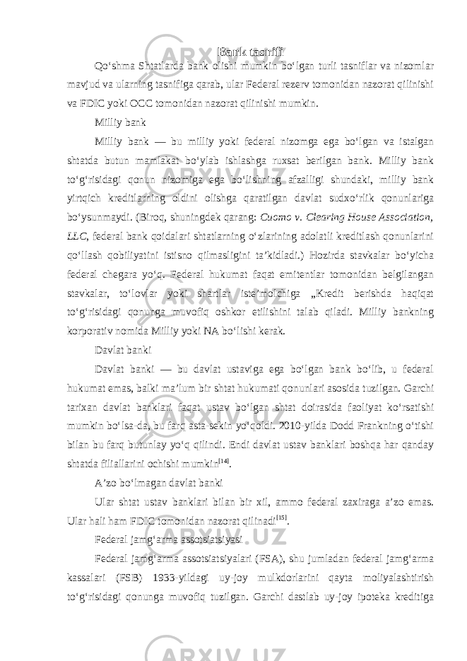 Bank tasnifi Qoʻshma Shtatlarda bank olishi mumkin boʻlgan turli tasniflar va nizomlar mavjud va ularning tasnifiga qarab, ular Federal rezerv tomonidan nazorat qilinishi va FDIC yoki OCC tomonidan nazorat qilinishi mumkin. Milliy bank Milliy bank — bu milliy yoki federal nizomga ega boʻlgan va istalgan shtatda butun mamlakat boʻylab ishlashga ruxsat berilgan bank. Milliy bank toʻgʻrisidagi qonun nizomiga ega boʻlishning afzalligi shundaki, milliy bank yirtqich kreditlarning oldini olishga qaratilgan davlat sudxoʻrlik qonunlariga boʻysunmaydi. (Biroq, shuningdek qarang: Cuomo v. Clearing House Association, LLC , federal bank qoidalari shtatlarning oʻzlarining adolatli kreditlash qonunlarini qoʻllash qobiliyatini istisno qilmasligini taʼkidladi.) Hozirda stavkalar boʻyicha federal chegara yoʻq. Federal hukumat faqat emitentlar tomonidan belgilangan stavkalar, toʻlovlar yoki shartlar isteʼmolchiga „Kredit berishda haqiqat toʻgʻrisidagi qonunga muvofiq oshkor etilishini talab qiladi. Milliy bankning korporativ nomida Milliy yoki NA boʻlishi kerak. Davlat banki Davlat banki — bu davlat ustaviga ega boʻlgan bank boʻlib, u federal hukumat emas, balki maʼlum bir shtat hukumati qonunlari asosida tuzilgan. Garchi tarixan davlat banklari faqat ustav boʻlgan shtat doirasida faoliyat koʻrsatishi mumkin boʻlsa-da, bu farq asta-sekin yoʻqoldi. 2010-yilda Dodd Frankning oʻtishi bilan bu farq butunlay yoʻq qilindi. Endi davlat ustav banklari boshqa har qanday shtatda filiallarini ochishi mumkin [14] . Aʼzo boʻlmagan davlat banki Ular shtat ustav banklari bilan bir xil, ammo federal zaxiraga aʼzo emas. Ular hali ham FDIC tomonidan nazorat qilinadi [15] . Federal jamgʻarma assotsiatsiyasi Federal jamgʻarma assotsiatsiyalari (FSA), shu jumladan federal jamgʻarma kassalari (FSB) 1933-yildagi uy-joy mulkdorlarini qayta moliyalashtirish toʻgʻrisidagi qonunga muvofiq tuzilgan. Garchi dastlab uy-joy ipoteka kreditiga 