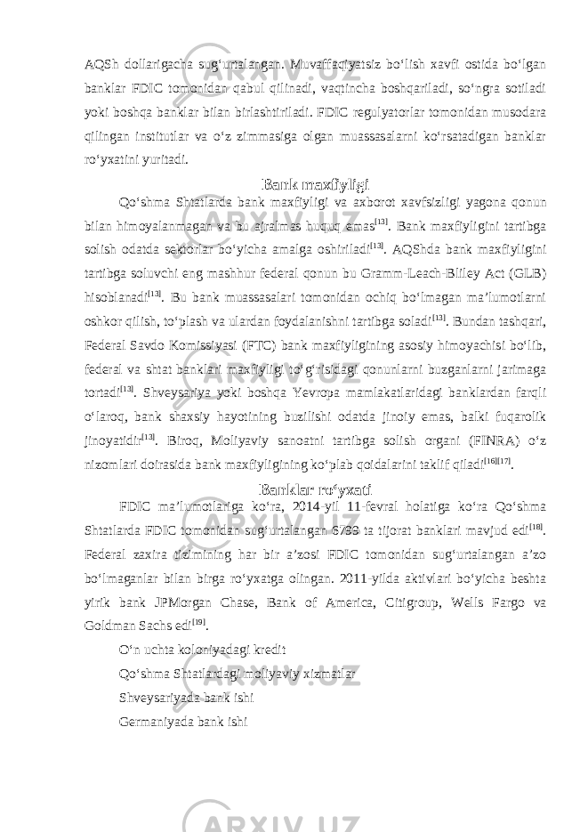 AQSh dollarigacha sugʻurtalangan. Muvaffaqiyatsiz boʻlish xavfi ostida boʻlgan banklar FDIC tomonidan qabul qilinadi, vaqtincha boshqariladi, soʻngra sotiladi yoki boshqa banklar bilan birlashtiriladi. FDIC regulyatorlar tomonidan musodara qilingan institutlar va oʻz zimmasiga olgan muassasalarni koʻrsatadigan banklar roʻyxatini yuritadi. Bank maxfiyligi Qoʻshma Shtatlarda bank maxfiyligi va axborot xavfsizligi yagona qonun bilan himoyalanmagan va bu ajralmas huquq emas [13] . Bank maxfiyligini tartibga solish odatda sektorlar boʻyicha amalga oshiriladi [13] . AQShda bank maxfiyligini tartibga soluvchi eng mashhur federal qonun bu Gramm-Leach-Bliley Act (GLB) hisoblanadi [13] . Bu bank muassasalari tomonidan ochiq boʻlmagan maʼlumotlarni oshkor qilish, toʻplash va ulardan foydalanishni tartibga soladi [13] . Bundan tashqari, Federal Savdo Komissiyasi (FTC) bank maxfiyligining asosiy himoyachisi boʻlib, federal va shtat banklari maxfiyligi toʻgʻrisidagi qonunlarni buzganlarni jarimaga tortadi [13] . Shveysariya yoki boshqa Yevropa mamlakatlaridagi banklardan farqli oʻlaroq, bank shaxsiy hayotining buzilishi odatda jinoiy emas, balki fuqarolik jinoyatidir [13] . Biroq, Moliyaviy sanoatni tartibga solish organi (FINRA) oʻz nizomlari doirasida bank maxfiyligining koʻplab qoidalarini taklif qiladi [16] [17] . Banklar roʻyxati FDIC maʼlumotlariga koʻra, 2014-yil 11-fevral holatiga koʻra Qoʻshma Shtatlarda FDIC tomonidan sugʻurtalangan 6799 ta tijorat banklari mavjud edi [18] . Federal zaxira tizimining har bir aʼzosi FDIC tomonidan sugʻurtalangan aʼzo boʻlmaganlar bilan birga roʻyxatga olingan. 2011-yilda aktivlari boʻyicha beshta yirik bank JPMorgan Chase , Bank of America , Citigroup , Wells Fargo va Goldman Sachs edi [19] . Oʻn uchta koloniyadagi kredit Qoʻshma Shtatlardagi moliyaviy xizmatlar Shveysariyada bank ishi Germaniyada bank ishi 